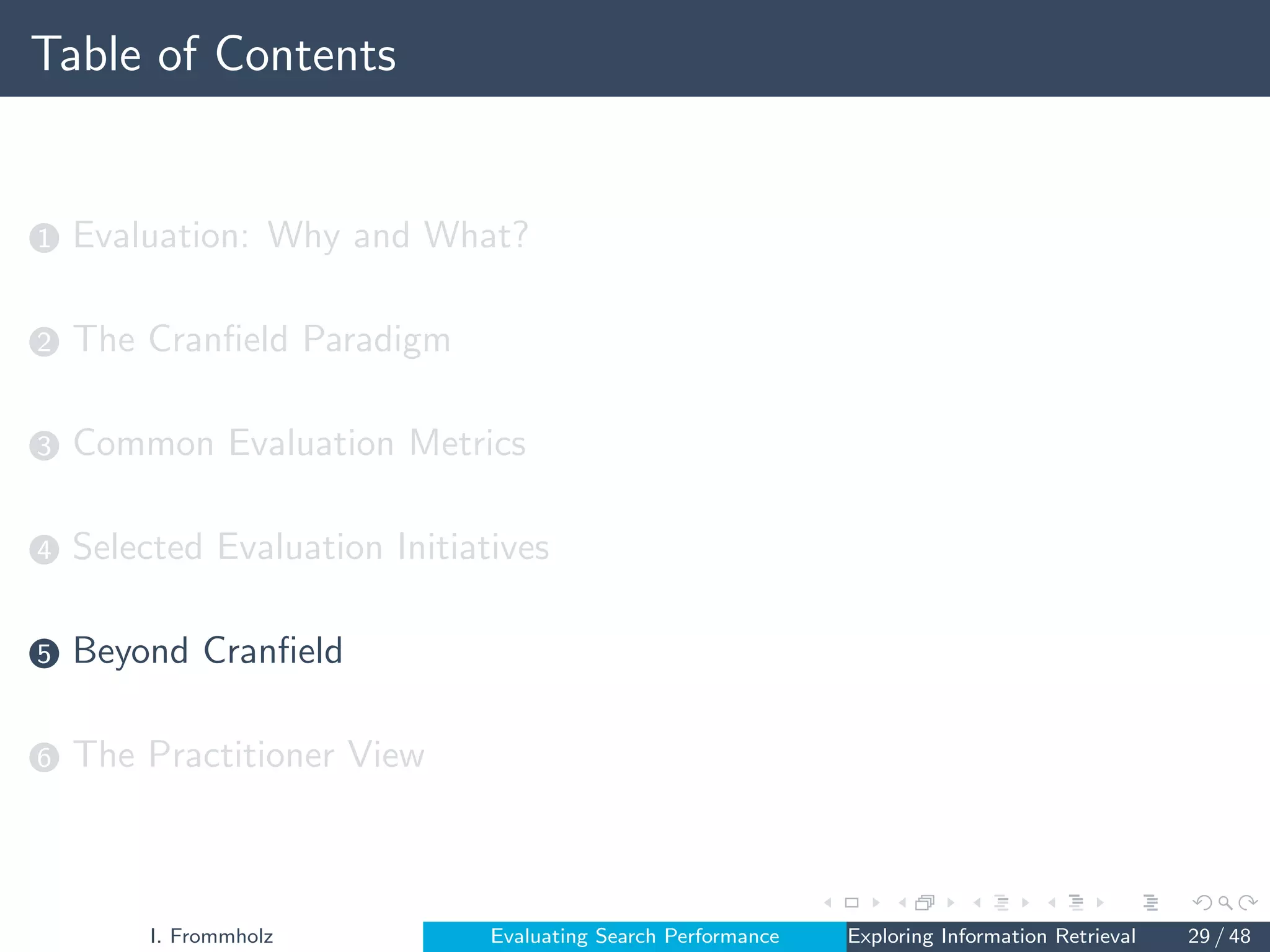 Table of Contents
1 Evaluation: Why and What?
2 The Cranfield Paradigm
3 Common Evaluation Metrics
4 Selected Evaluation Initiatives
5 Beyond Cranfield
6 The Practitioner View
I. Frommholz Evaluating Search Performance Exploring Information Retrieval 29 / 48
 