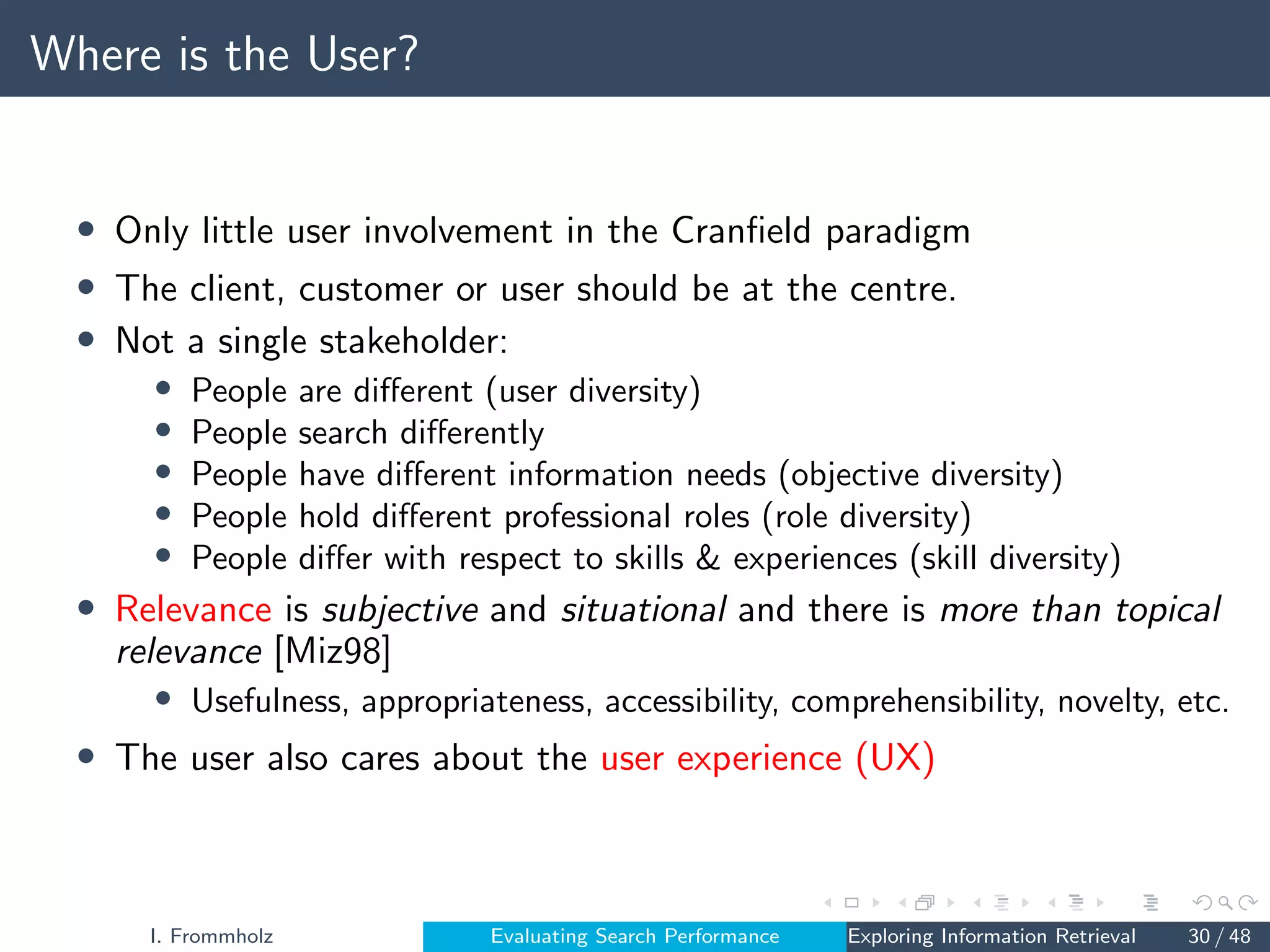 Where is the User?
• Only little user involvement in the Cranfield paradigm
• The client, customer or user should be at the centre.
• Not a single stakeholder:
• People are different (user diversity)
• People search differently
• People have different information needs (objective diversity)
• People hold different professional roles (role diversity)
• People differ with respect to skills  experiences (skill diversity)
• Relevance is subjective and situational and there is more than topical
relevance [Miz98]
• Usefulness, appropriateness, accessibility, comprehensibility, novelty, etc.
• The user also cares about the user experience (UX)
I. Frommholz Evaluating Search Performance Exploring Information Retrieval 30 / 48
 