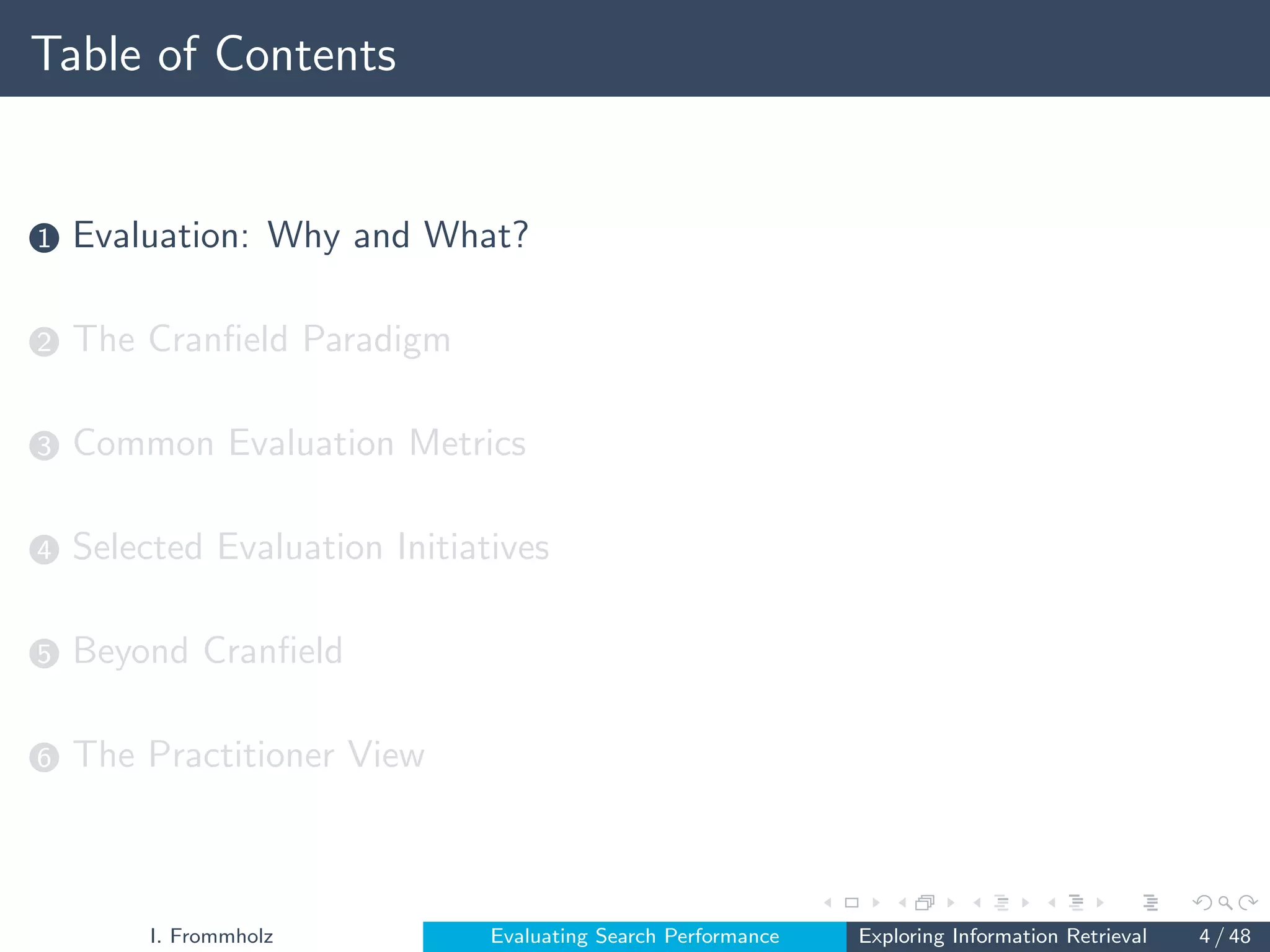 Table of Contents
1 Evaluation: Why and What?
2 The Cranfield Paradigm
3 Common Evaluation Metrics
4 Selected Evaluation Initiatives
5 Beyond Cranfield
6 The Practitioner View
I. Frommholz Evaluating Search Performance Exploring Information Retrieval 4 / 48
 