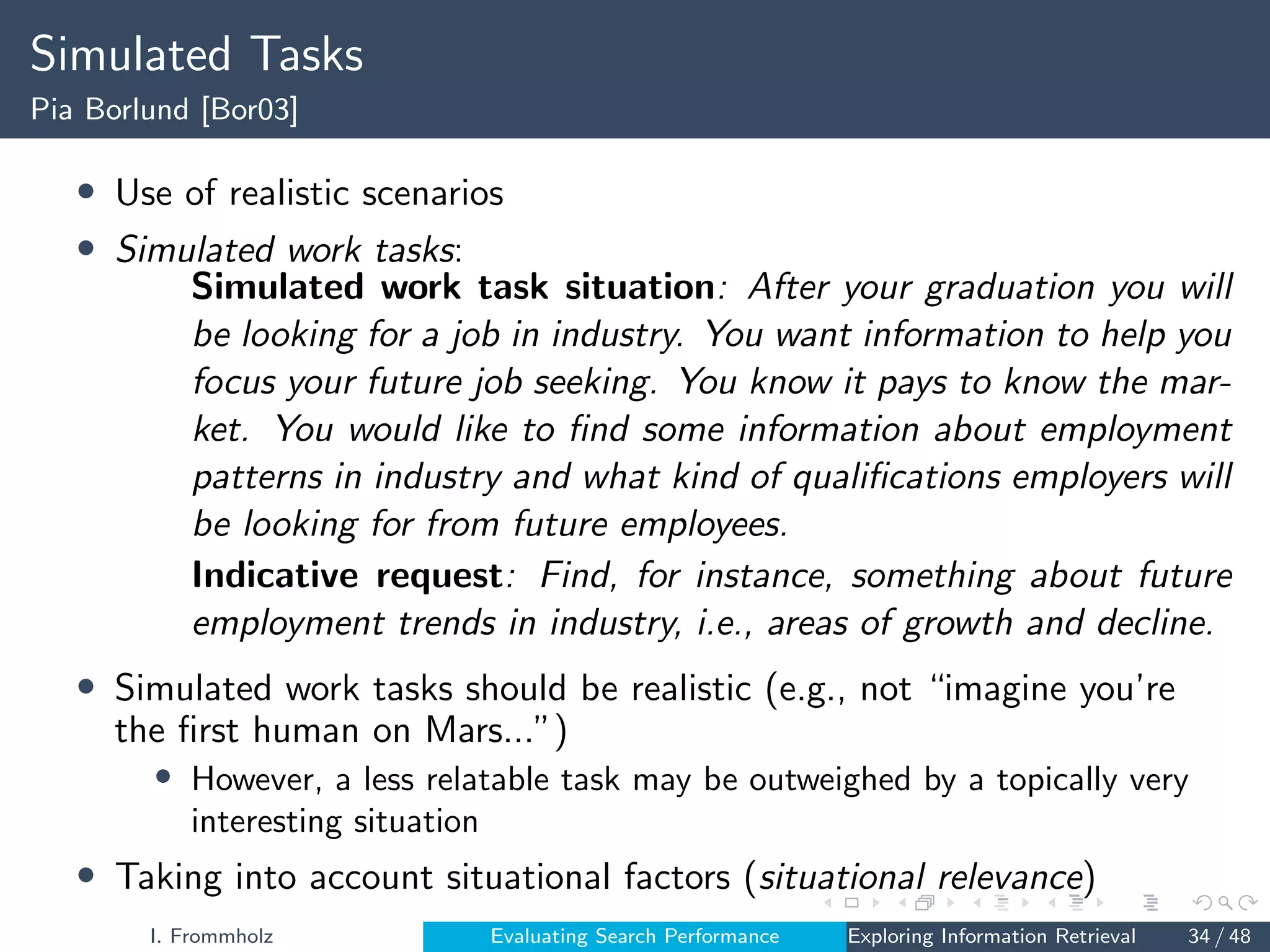 Simulated Tasks
Pia Borlund [Bor03]
• Use of realistic scenarios
• Simulated work tasks:
Simulated work task situation: After your graduation you will
be looking for a job in industry. You want information to help you
focus your future job seeking. You know it pays to know the mar-
ket. You would like to find some information about employment
patterns in industry and what kind of qualifications employers will
be looking for from future employees.
Indicative request: Find, for instance, something about future
employment trends in industry, i.e., areas of growth and decline.
• Simulated work tasks should be realistic (e.g., not “imagine you’re
the first human on Mars...”)
• However, a less relatable task may be outweighed by a topically very
interesting situation
• Taking into account situational factors (situational relevance)
I. Frommholz Evaluating Search Performance Exploring Information Retrieval 34 / 48
 