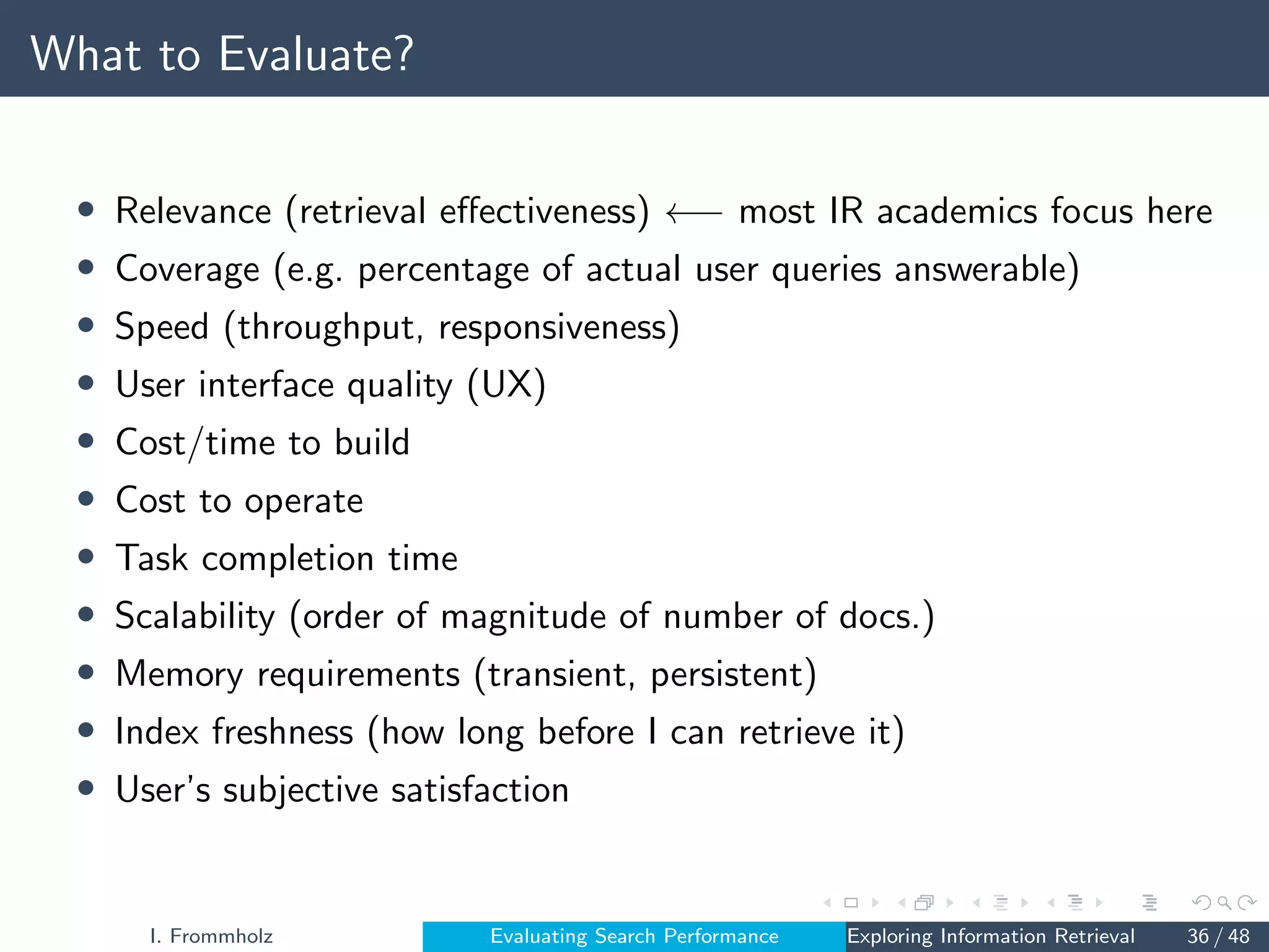 What to Evaluate?
• Relevance (retrieval effectiveness) ←− most IR academics focus here
• Coverage (e.g. percentage of actual user queries answerable)
• Speed (throughput, responsiveness)
• User interface quality (UX)
• Cost/time to build
• Cost to operate
• Task completion time
• Scalability (order of magnitude of number of docs.)
• Memory requirements (transient, persistent)
• Index freshness (how long before I can retrieve it)
• User’s subjective satisfaction
I. Frommholz Evaluating Search Performance Exploring Information Retrieval 36 / 48
 
