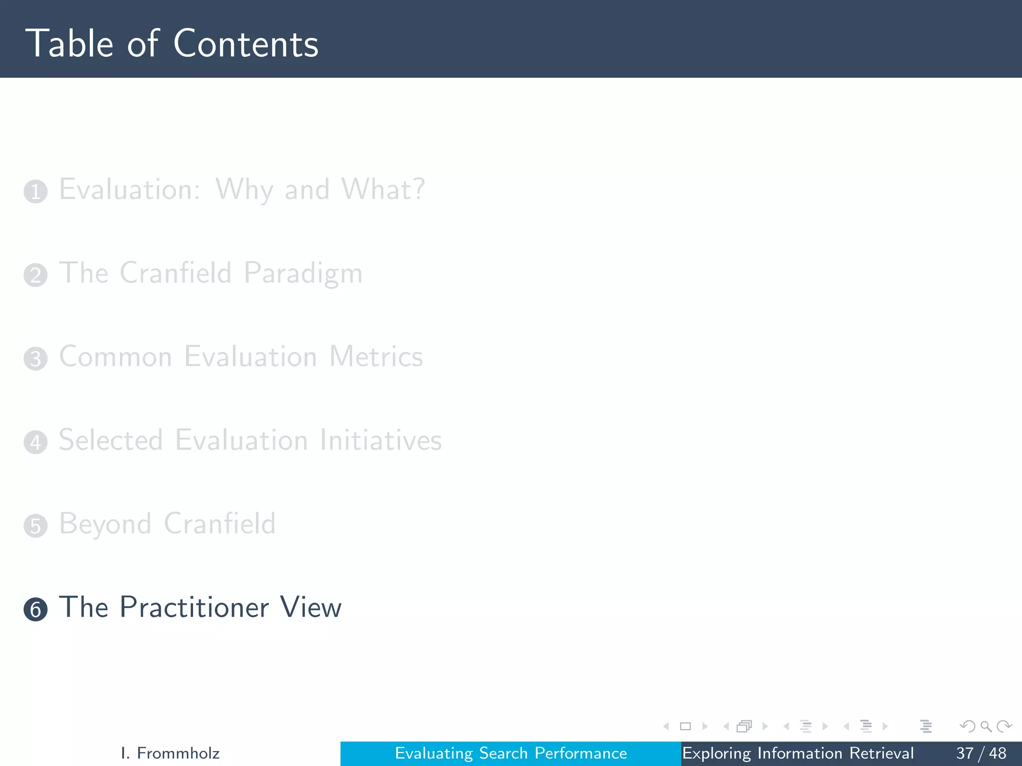 Table of Contents
1 Evaluation: Why and What?
2 The Cranfield Paradigm
3 Common Evaluation Metrics
4 Selected Evaluation Initiatives
5 Beyond Cranfield
6 The Practitioner View
I. Frommholz Evaluating Search Performance Exploring Information Retrieval 37 / 48
 