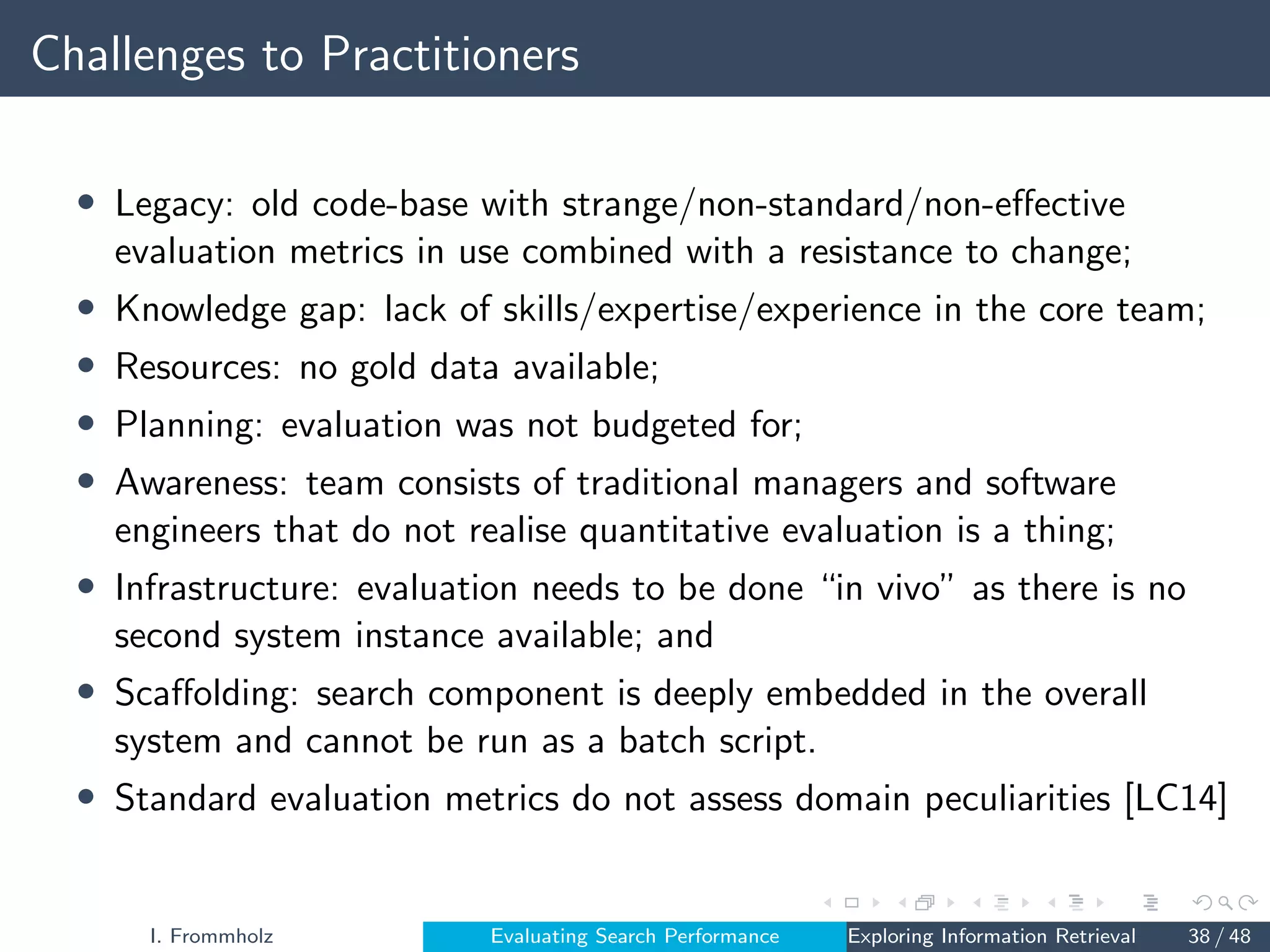 Challenges to Practitioners
• Legacy: old code-base with strange/non-standard/non-effective
evaluation metrics in use combined with a resistance to change;
• Knowledge gap: lack of skills/expertise/experience in the core team;
• Resources: no gold data available;
• Planning: evaluation was not budgeted for;
• Awareness: team consists of traditional managers and software
engineers that do not realise quantitative evaluation is a thing;
• Infrastructure: evaluation needs to be done “in vivo” as there is no
second system instance available; and
• Scaffolding: search component is deeply embedded in the overall
system and cannot be run as a batch script.
• Standard evaluation metrics do not assess domain peculiarities [LC14]
I. Frommholz Evaluating Search Performance Exploring Information Retrieval 38 / 48
 