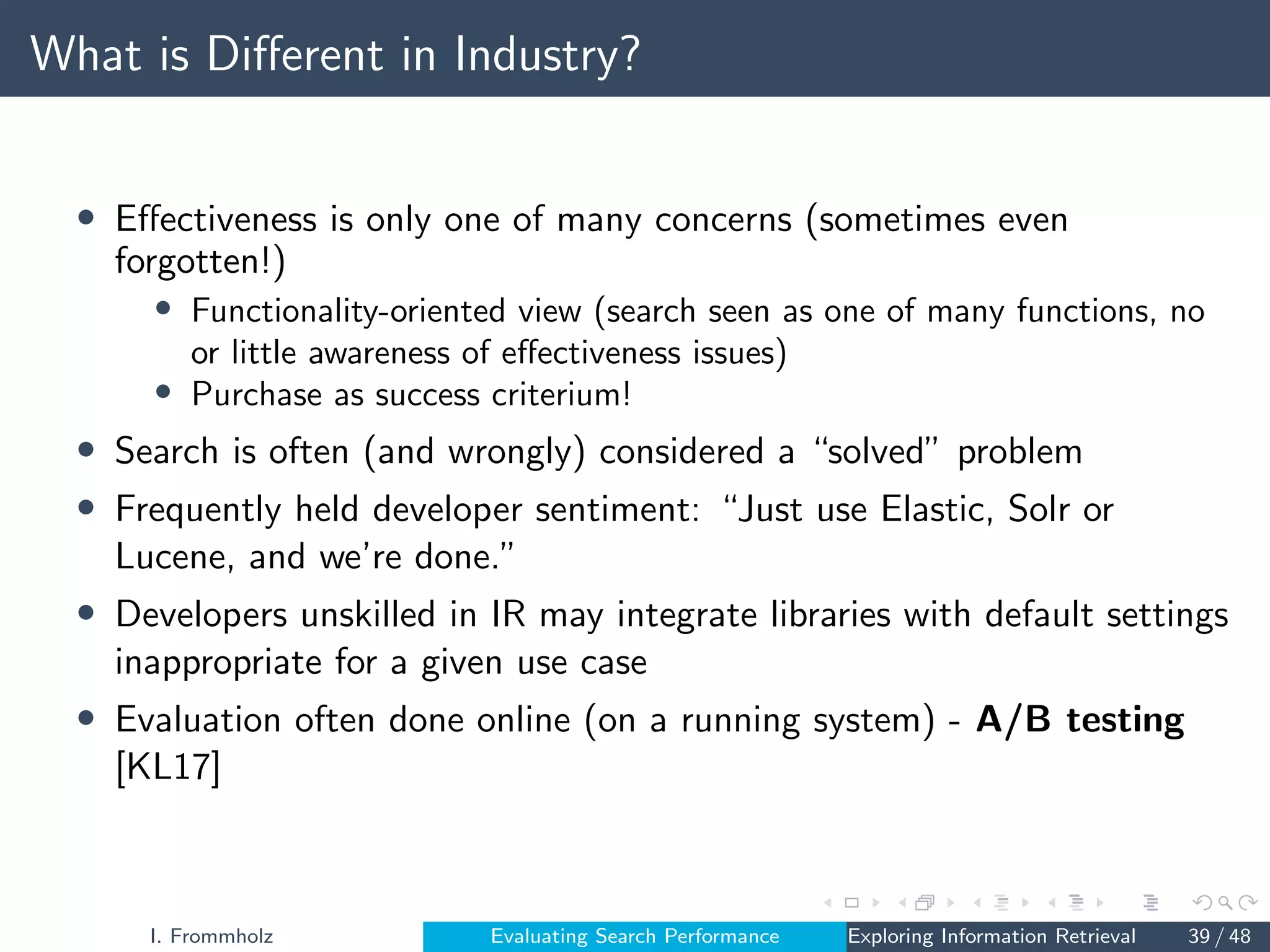 What is Different in Industry?
• Effectiveness is only one of many concerns (sometimes even
forgotten!)
• Functionality-oriented view (search seen as one of many functions, no
or little awareness of effectiveness issues)
• Purchase as success criterium!
• Search is often (and wrongly) considered a “solved” problem
• Frequently held developer sentiment: “Just use Elastic, Solr or
Lucene, and we’re done.”
• Developers unskilled in IR may integrate libraries with default settings
inappropriate for a given use case
• Evaluation often done online (on a running system) - A/B testing
[KL17]
I. Frommholz Evaluating Search Performance Exploring Information Retrieval 39 / 48
 