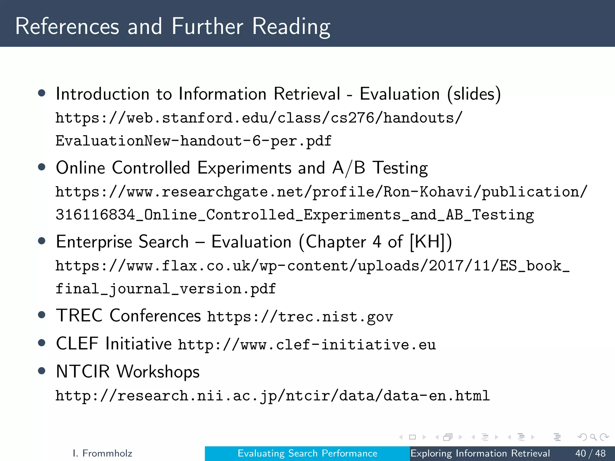 References and Further Reading
• Introduction to Information Retrieval - Evaluation (slides)
https://web.stanford.edu/class/cs276/handouts/
EvaluationNew-handout-6-per.pdf
• Online Controlled Experiments and A/B Testing
https://www.researchgate.net/profile/Ron-Kohavi/publication/
316116834_Online_Controlled_Experiments_and_AB_Testing
• Enterprise Search – Evaluation (Chapter 4 of [KH])
https://www.flax.co.uk/wp-content/uploads/2017/11/ES_book_
final_journal_version.pdf
• TREC Conferences https://trec.nist.gov
• CLEF Initiative http://www.clef-initiative.eu
• NTCIR Workshops
http://research.nii.ac.jp/ntcir/data/data-en.html
I. Frommholz Evaluating Search Performance Exploring Information Retrieval 40 / 48
 
