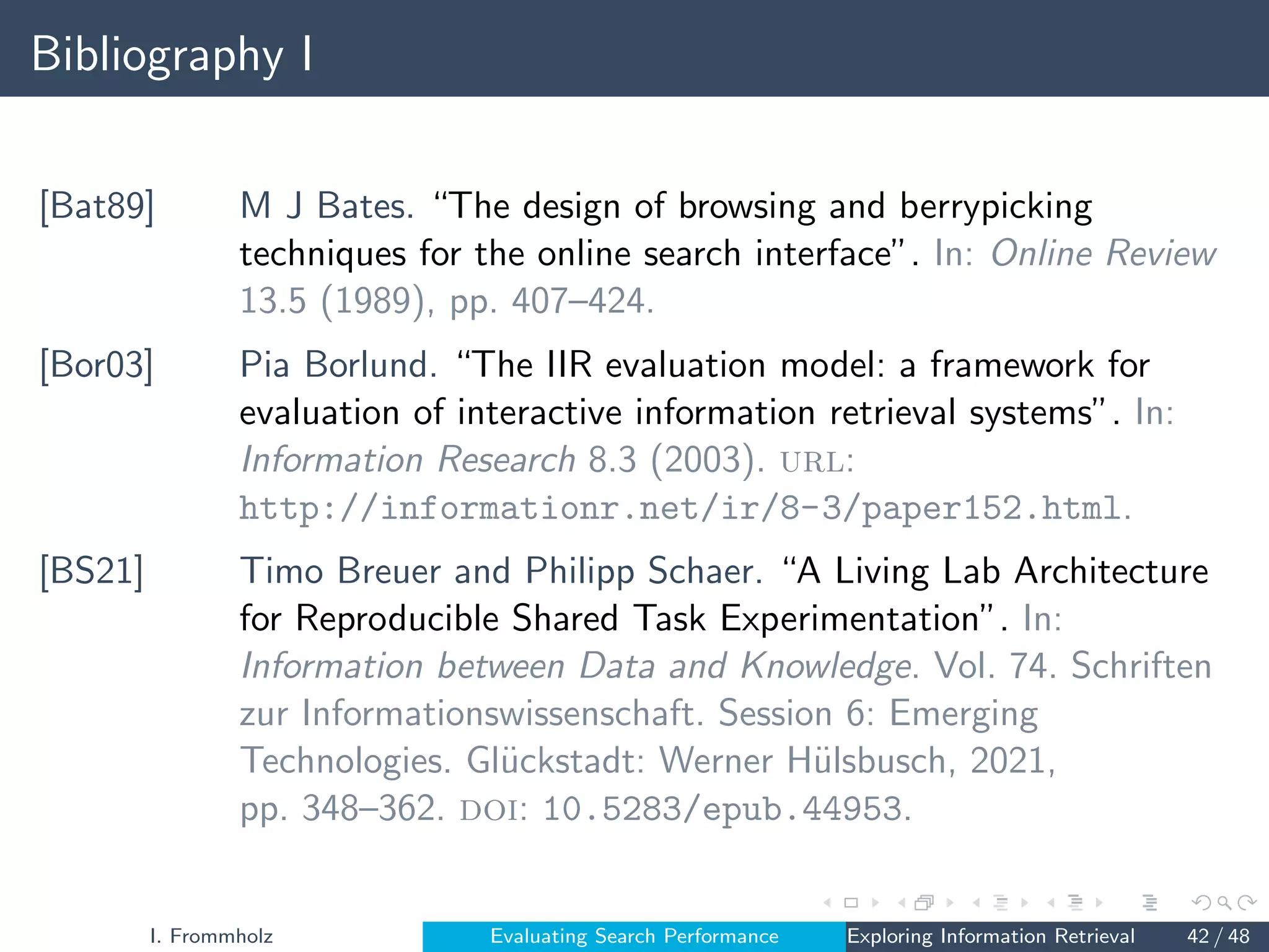 Bibliography I
[Bat89] M J Bates. “The design of browsing and berrypicking
techniques for the online search interface”. In: Online Review
13.5 (1989), pp. 407–424.
[Bor03] Pia Borlund. “The IIR evaluation model: a framework for
evaluation of interactive information retrieval systems”. In:
Information Research 8.3 (2003). url:
http://informationr.net/ir/8-3/paper152.html.
[BS21] Timo Breuer and Philipp Schaer. “A Living Lab Architecture
for Reproducible Shared Task Experimentation”. In:
Information between Data and Knowledge. Vol. 74. Schriften
zur Informationswissenschaft. Session 6: Emerging
Technologies. Glückstadt: Werner Hülsbusch, 2021,
pp. 348–362. doi: 10.5283/epub.44953.
I. Frommholz Evaluating Search Performance Exploring Information Retrieval 42 / 48
 