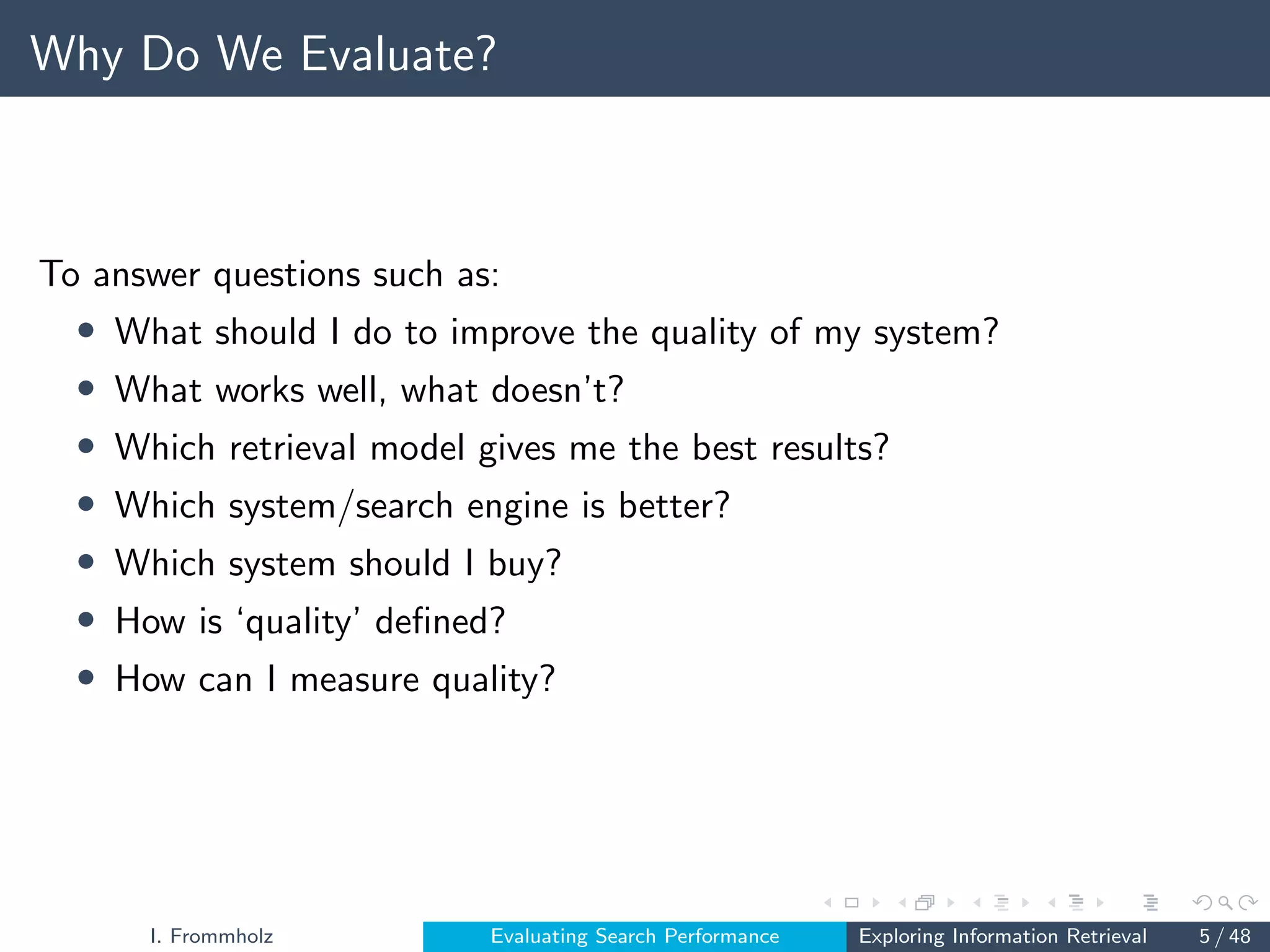 Why Do We Evaluate?
To answer questions such as:
• What should I do to improve the quality of my system?
• What works well, what doesn’t?
• Which retrieval model gives me the best results?
• Which system/search engine is better?
• Which system should I buy?
• How is ‘quality’ defined?
• How can I measure quality?
I. Frommholz Evaluating Search Performance Exploring Information Retrieval 5 / 48
 