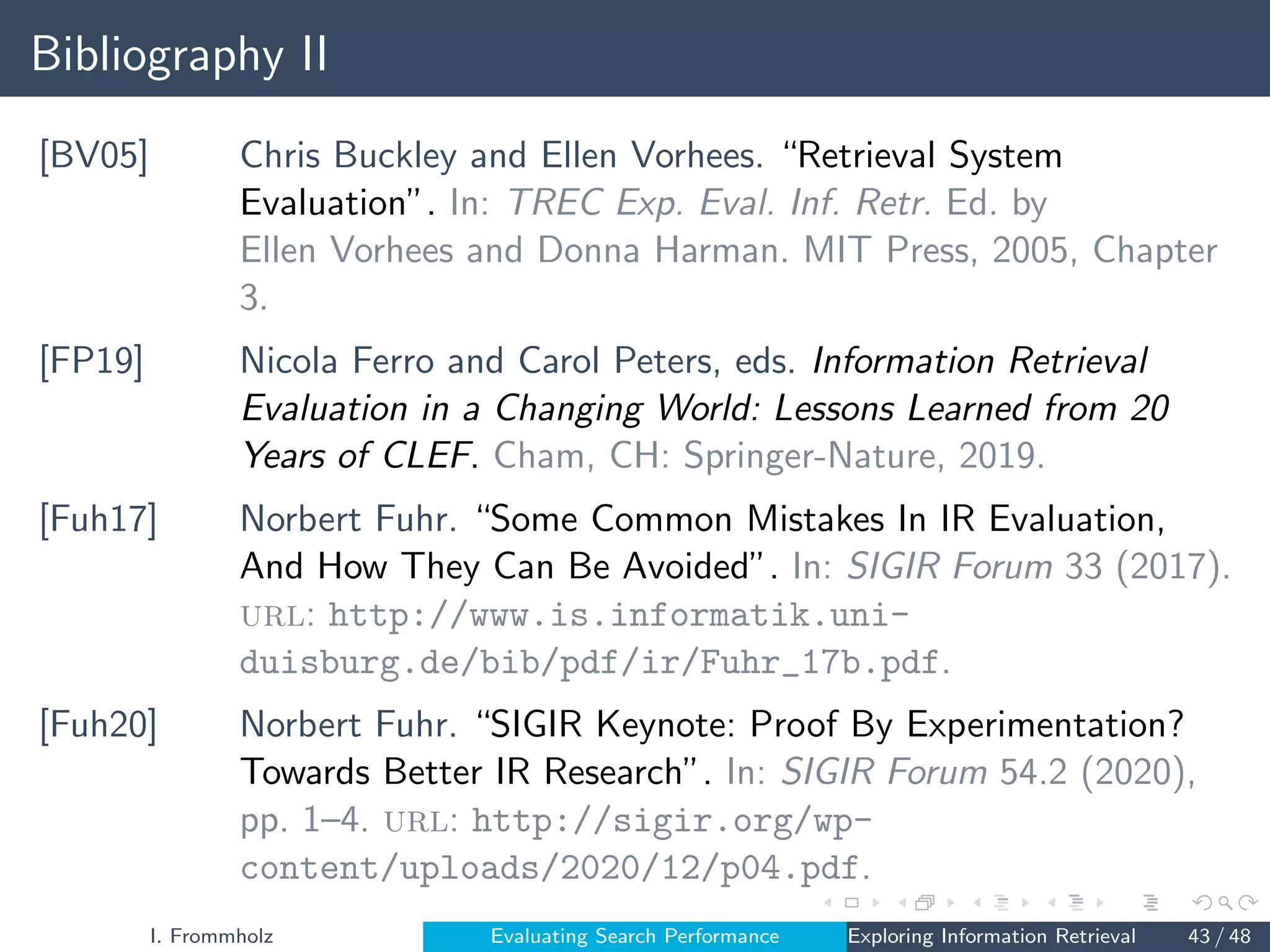 Bibliography II
[BV05] Chris Buckley and Ellen Vorhees. “Retrieval System
Evaluation”. In: TREC Exp. Eval. Inf. Retr. Ed. by
Ellen Vorhees and Donna Harman. MIT Press, 2005, Chapter
3.
[FP19] Nicola Ferro and Carol Peters, eds. Information Retrieval
Evaluation in a Changing World: Lessons Learned from 20
Years of CLEF. Cham, CH: Springer-Nature, 2019.
[Fuh17] Norbert Fuhr. “Some Common Mistakes In IR Evaluation,
And How They Can Be Avoided”. In: SIGIR Forum 33 (2017).
url: http://www.is.informatik.uni-
duisburg.de/bib/pdf/ir/Fuhr_17b.pdf.
[Fuh20] Norbert Fuhr. “SIGIR Keynote: Proof By Experimentation?
Towards Better IR Research”. In: SIGIR Forum 54.2 (2020),
pp. 1–4. url: http://sigir.org/wp-
content/uploads/2020/12/p04.pdf.
I. Frommholz Evaluating Search Performance Exploring Information Retrieval 43 / 48
 