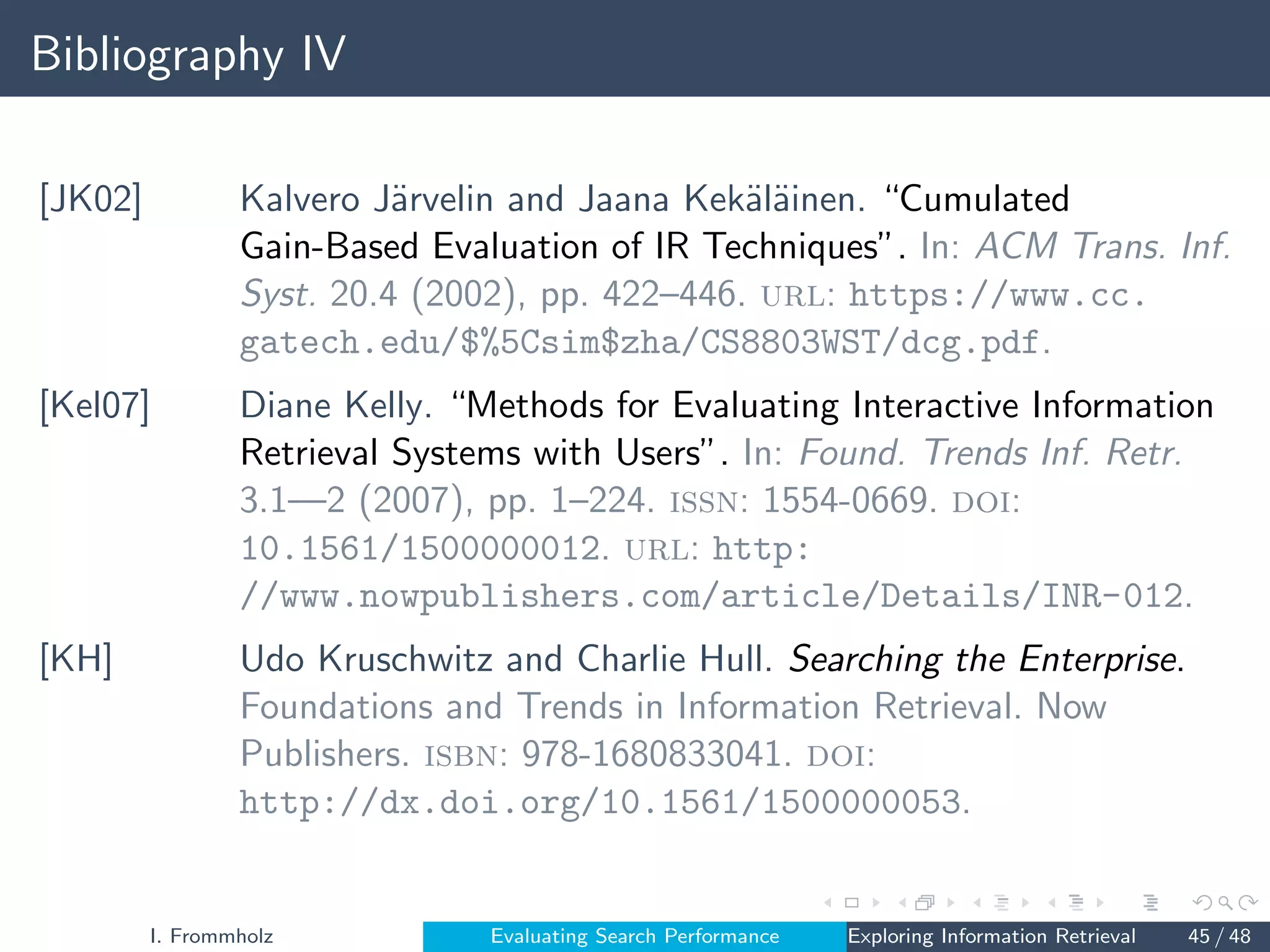 Bibliography IV
[JK02] Kalvero Järvelin and Jaana Kekäläinen. “Cumulated
Gain-Based Evaluation of IR Techniques”. In: ACM Trans. Inf.
Syst. 20.4 (2002), pp. 422–446. url: https://www.cc.
gatech.edu/$%5Csim$zha/CS8803WST/dcg.pdf.
[Kel07] Diane Kelly. “Methods for Evaluating Interactive Information
Retrieval Systems with Users”. In: Found. Trends Inf. Retr.
3.1—2 (2007), pp. 1–224. issn: 1554-0669. doi:
10.1561/1500000012. url: http:
//www.nowpublishers.com/article/Details/INR-012.
[KH] Udo Kruschwitz and Charlie Hull. Searching the Enterprise.
Foundations and Trends in Information Retrieval. Now
Publishers. isbn: 978-1680833041. doi:
http://dx.doi.org/10.1561/1500000053.
I. Frommholz Evaluating Search Performance Exploring Information Retrieval 45 / 48
 