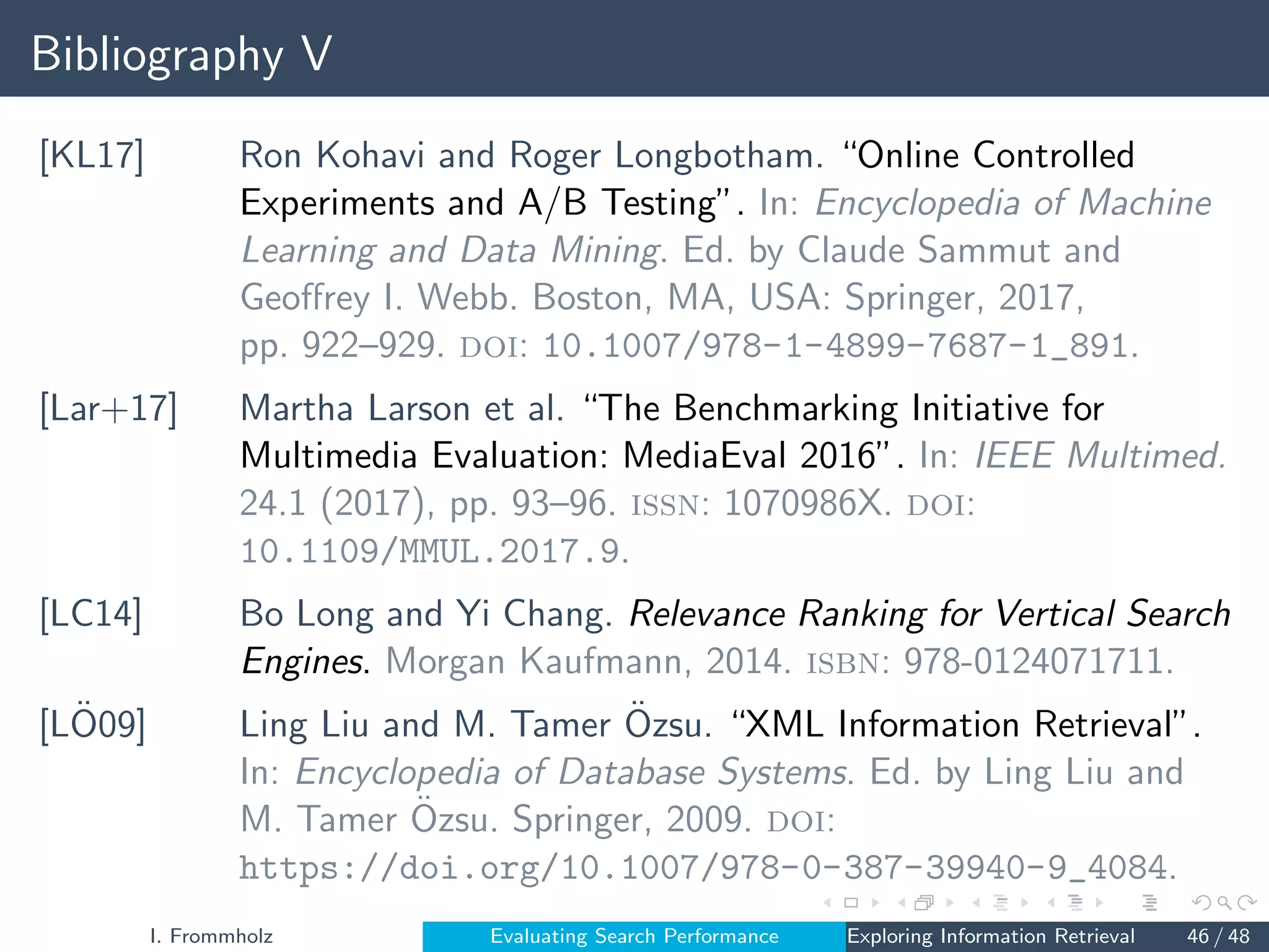 Bibliography V
[KL17] Ron Kohavi and Roger Longbotham. “Online Controlled
Experiments and A/B Testing”. In: Encyclopedia of Machine
Learning and Data Mining. Ed. by Claude Sammut and
Geoffrey I. Webb. Boston, MA, USA: Springer, 2017,
pp. 922–929. doi: 10.1007/978-1-4899-7687-1_891.
[Lar+17] Martha Larson et al. “The Benchmarking Initiative for
Multimedia Evaluation: MediaEval 2016”. In: IEEE Multimed.
24.1 (2017), pp. 93–96. issn: 1070986X. doi:
10.1109/MMUL.2017.9.
[LC14] Bo Long and Yi Chang. Relevance Ranking for Vertical Search
Engines. Morgan Kaufmann, 2014. isbn: 978-0124071711.
[LÖ09] Ling Liu and M. Tamer Özsu. “XML Information Retrieval”.
In: Encyclopedia of Database Systems. Ed. by Ling Liu and
M. Tamer Özsu. Springer, 2009. doi:
https://doi.org/10.1007/978-0-387-39940-9_4084.
I. Frommholz Evaluating Search Performance Exploring Information Retrieval 46 / 48
 