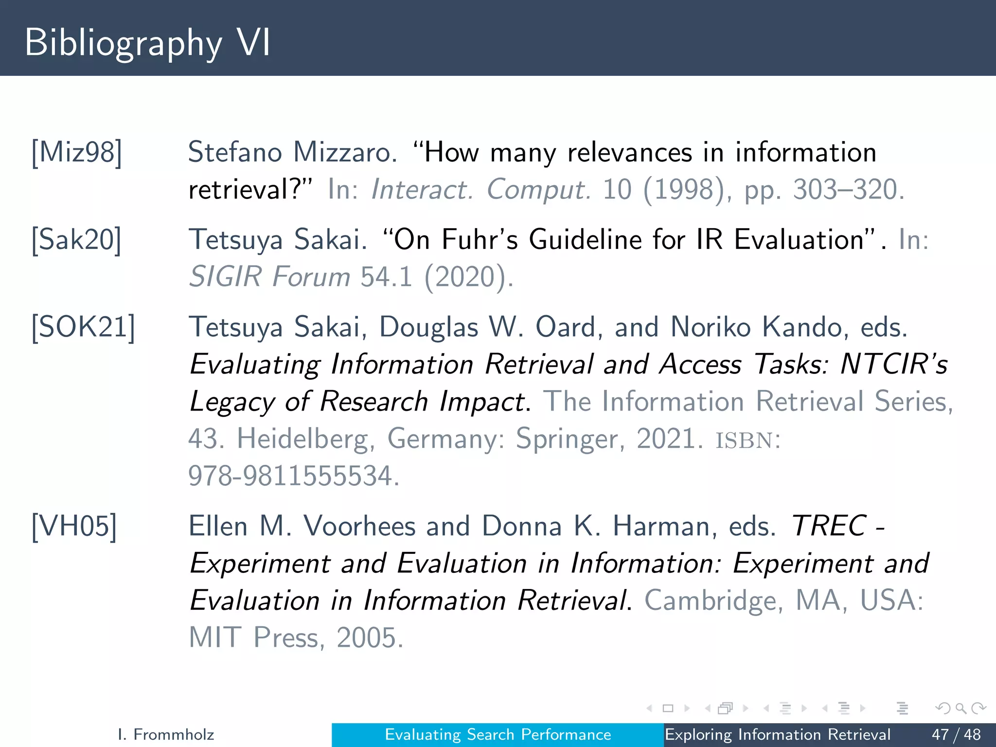 Bibliography VI
[Miz98] Stefano Mizzaro. “How many relevances in information
retrieval?” In: Interact. Comput. 10 (1998), pp. 303–320.
[Sak20] Tetsuya Sakai. “On Fuhr’s Guideline for IR Evaluation”. In:
SIGIR Forum 54.1 (2020).
[SOK21] Tetsuya Sakai, Douglas W. Oard, and Noriko Kando, eds.
Evaluating Information Retrieval and Access Tasks: NTCIR’s
Legacy of Research Impact. The Information Retrieval Series,
43. Heidelberg, Germany: Springer, 2021. isbn:
978-9811555534.
[VH05] Ellen M. Voorhees and Donna K. Harman, eds. TREC -
Experiment and Evaluation in Information: Experiment and
Evaluation in Information Retrieval. Cambridge, MA, USA:
MIT Press, 2005.
I. Frommholz Evaluating Search Performance Exploring Information Retrieval 47 / 48
 