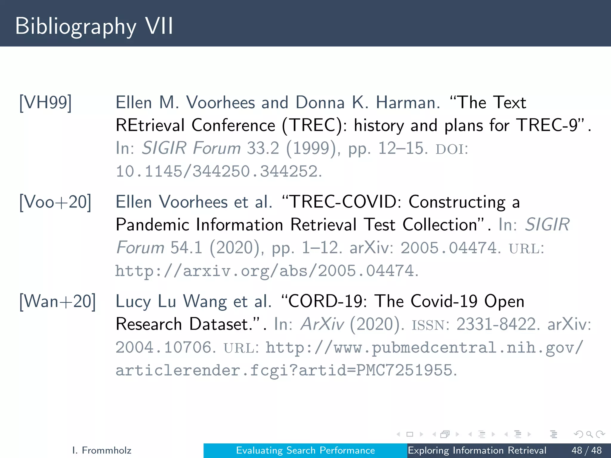 Bibliography VII
[VH99] Ellen M. Voorhees and Donna K. Harman. “The Text
REtrieval Conference (TREC): history and plans for TREC-9”.
In: SIGIR Forum 33.2 (1999), pp. 12–15. doi:
10.1145/344250.344252.
[Voo+20] Ellen Voorhees et al. “TREC-COVID: Constructing a
Pandemic Information Retrieval Test Collection”. In: SIGIR
Forum 54.1 (2020), pp. 1–12. arXiv: 2005.04474. url:
http://arxiv.org/abs/2005.04474.
[Wan+20] Lucy Lu Wang et al. “CORD-19: The Covid-19 Open
Research Dataset.”. In: ArXiv (2020). issn: 2331-8422. arXiv:
2004.10706. url: http://www.pubmedcentral.nih.gov/
articlerender.fcgi?artid=PMC7251955.
I. Frommholz Evaluating Search Performance Exploring Information Retrieval 48 / 48
 