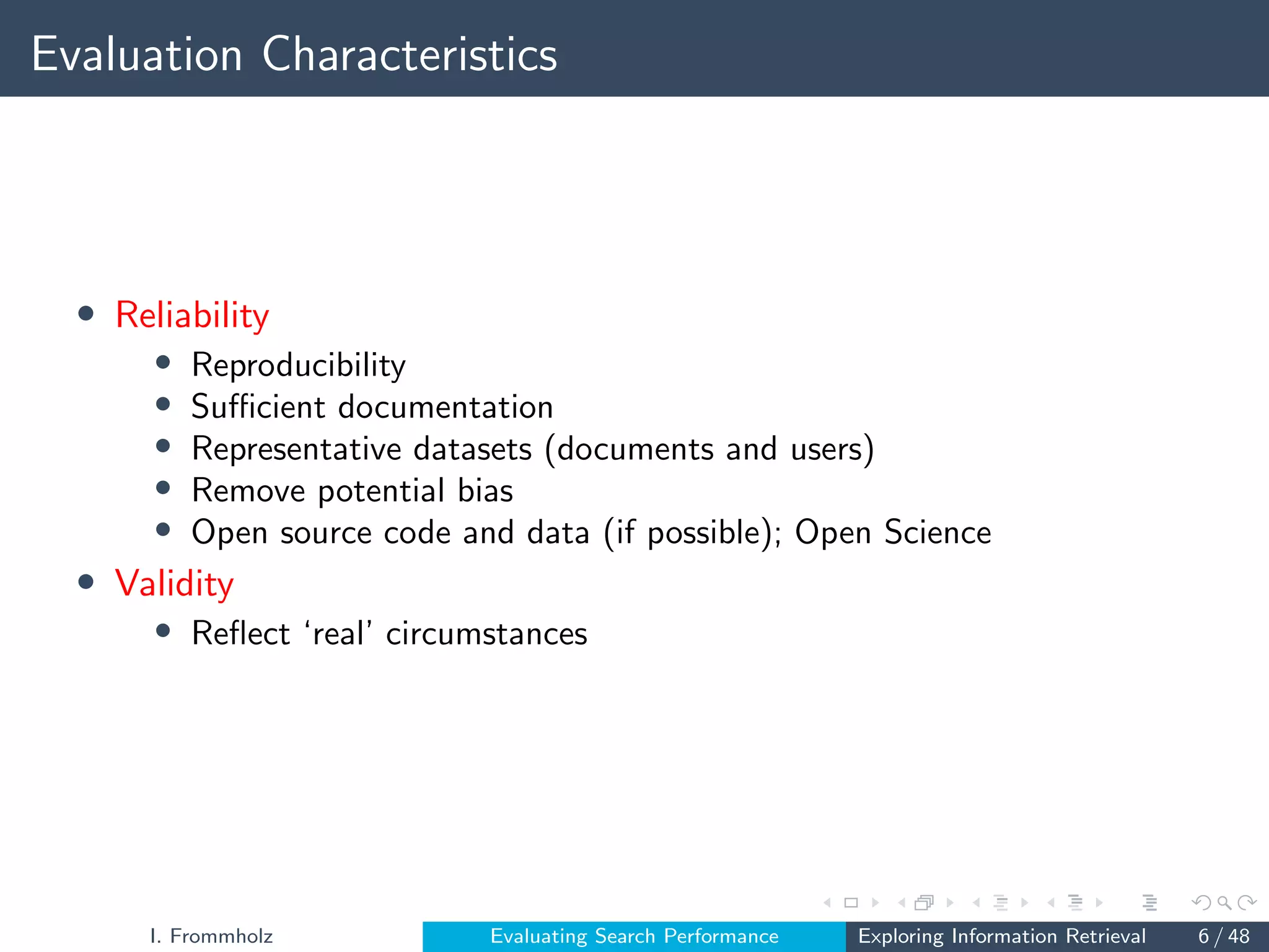 Evaluation Characteristics
• Reliability
• Reproducibility
• Sufficient documentation
• Representative datasets (documents and users)
• Remove potential bias
• Open source code and data (if possible); Open Science
• Validity
• Reflect ‘real’ circumstances
I. Frommholz Evaluating Search Performance Exploring Information Retrieval 6 / 48
 