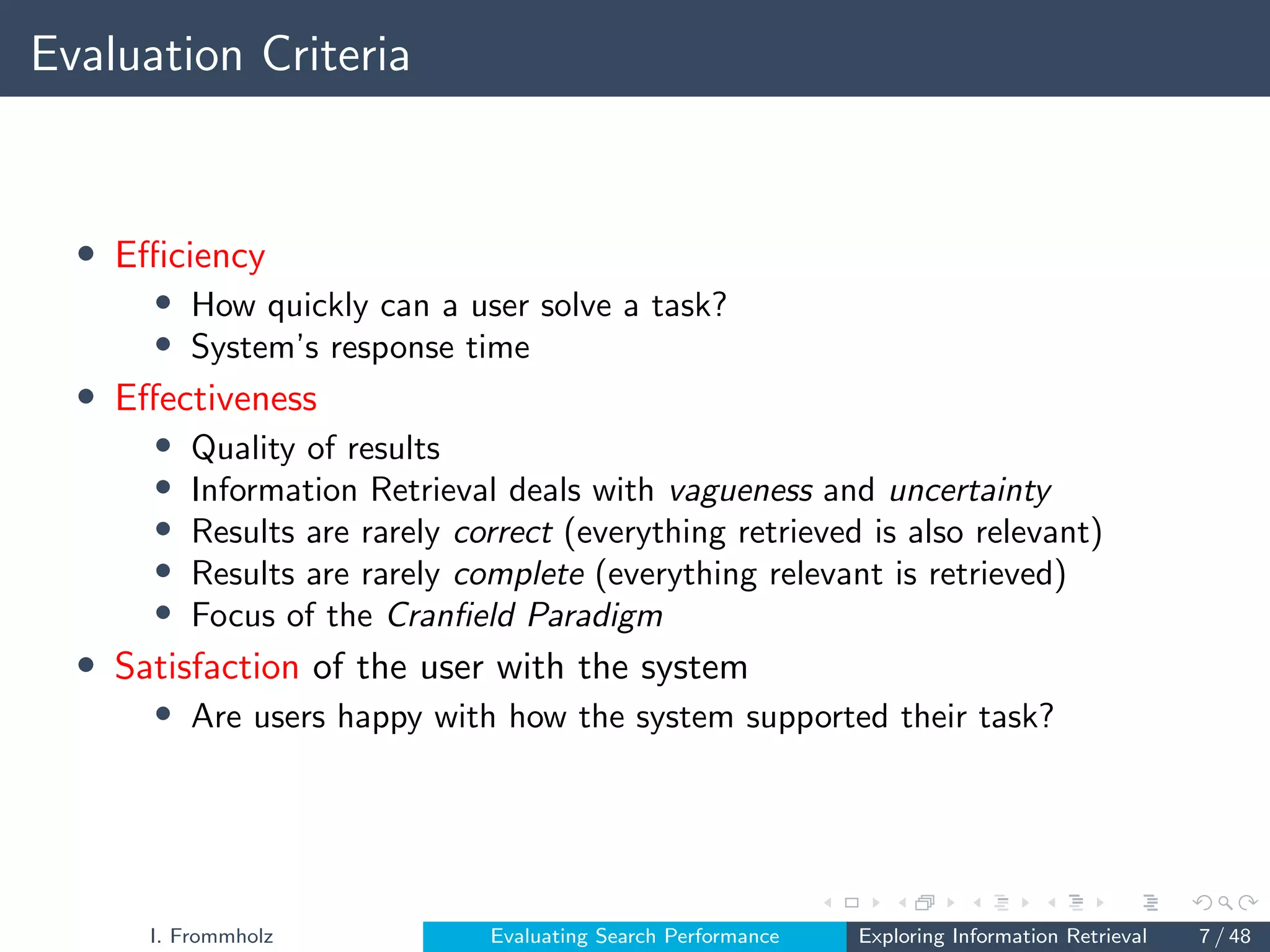 Evaluation Criteria
• Efficiency
• How quickly can a user solve a task?
• System’s response time
• Effectiveness
• Quality of results
• Information Retrieval deals with vagueness and uncertainty
• Results are rarely correct (everything retrieved is also relevant)
• Results are rarely complete (everything relevant is retrieved)
• Focus of the Cranfield Paradigm
• Satisfaction of the user with the system
• Are users happy with how the system supported their task?
I. Frommholz Evaluating Search Performance Exploring Information Retrieval 7 / 48
 