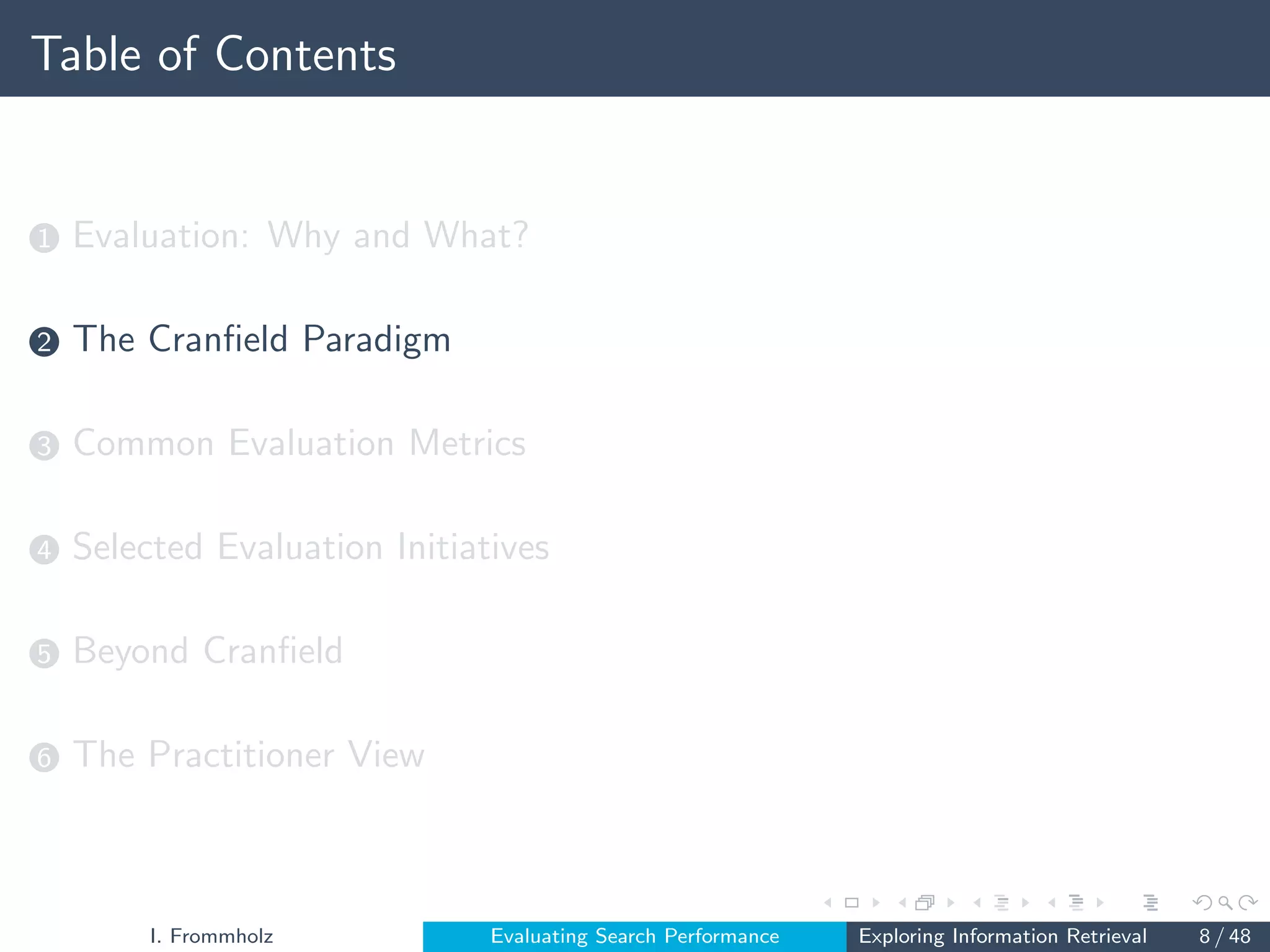 Table of Contents
1 Evaluation: Why and What?
2 The Cranfield Paradigm
3 Common Evaluation Metrics
4 Selected Evaluation Initiatives
5 Beyond Cranfield
6 The Practitioner View
I. Frommholz Evaluating Search Performance Exploring Information Retrieval 8 / 48
 