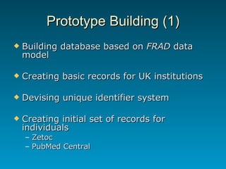 Prototype Building (1) Building database based on  FRAD  data model Creating basic records for UK institutions Devising unique identifier system Creating initial set of records for individuals Zetoc PubMed Central 