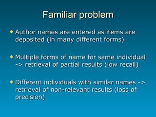 Familiar problem Author names are entered as items are deposited (in many different forms)  Multiple forms of name for same individual -> retrieval of partial results (low recall) Different individuals with similar names -> retrieval of non-relevant results (loss of precision) 