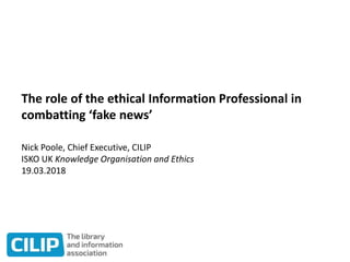 The role of the ethical Information Professional in
combatting ‘fake news’
Nick Poole, Chief Executive, CILIP
ISKO UK Knowledge Organisation and Ethics
19.03.2018
 