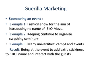 Guerilla Marketing
• Sponsoring an event :
• Example 1: Fashion show for the aim of
intruducing ne name of İSKO Move.
• Example 2: Keeping continue to organize
«washing seminer»
• Example 3: Many universities’ camps and events
Result: Being at the event to add extra stickiness
to İSKO name and interact with the guests.
 
