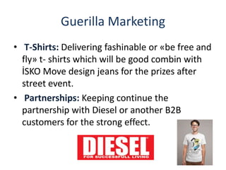 Guerilla Marketing
• T-Shirts: Delivering fashinable or «be free and
fly» t- shirts which will be good combin with
İSKO Move design jeans for the prizes after
street event.
• Partnerships: Keeping continue the
partnership with Diesel or another B2B
customers for the strong effect.
 