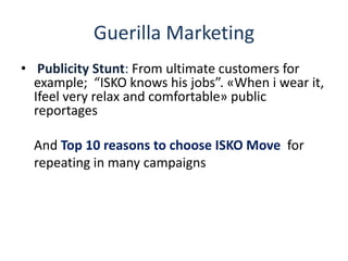 Guerilla Marketing
• Publicity Stunt: From ultimate customers for
example; “ISKO knows his jobs”. «When i wear it,
Ifeel very relax and comfortable» public
reportages
And Top 10 reasons to choose ISKO Move for
repeating in many campaigns
 