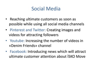 Social Media
• Reaching ultimate customers as soon as
possible while using all social media channels
• Pinterest and Twitter: Creating images and
videos for attracting followers
• Youtube: Increasing the number of videos in
«Denim Friends» channel
• Facebook: Introducing news which will attract
ultimate customer attention about İSKO Move
 