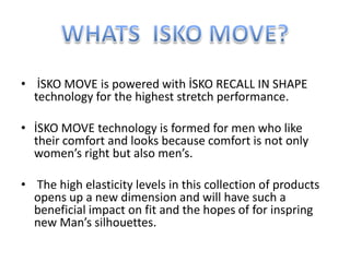 • İSKO MOVE is powered with İSKO RECALL IN SHAPE
technology for the highest stretch performance.
• İSKO MOVE technology is formed for men who like
their comfort and looks because comfort is not only
women’s right but also men’s.
• The high elasticity levels in this collection of products
opens up a new dimension and will have such a
beneficial impact on fit and the hopes of for inspring
new Man’s silhouettes.
 