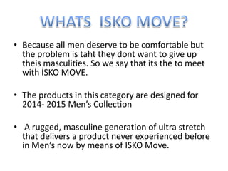 • Because all men deserve to be comfortable but
the problem is taht they dont want to give up
theis masculities. So we say that its the to meet
with İSKO MOVE.
• The products in this category are designed for
2014- 2015 Men’s Collection
• A rugged, masculine generation of ultra stretch
that delivers a product never experienced before
in Men’s now by means of ISKO Move.
 