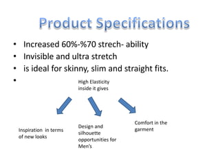 • Increased 60%-%70 strech- ability
• Invisible and ultra stretch
• is ideal for skinny, slim and straight fits.
• High Elasticity
inside it gives
Comfort in the
garment
Design and
silhouette
opportunities for
Men’s
Inspiration in terms
of new looks
 