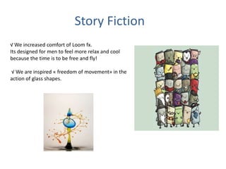 Story Fiction
√ We increased comfort of Loom fx.
Its designed for men to feel more relax and cool
because the time is to be free and fly!
√ We are inspired « freedom of movement» in the
action of glass shapes.
 