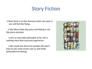 Story Fiction
√ Now there is no fear because when you wear it
you will feel like flying..
√ Isko Move looks like jeans and feeling is not
like jeans anymore
√ Join us and make believable to fly. Life is
nothing more than exclusive experience .
√ We create the denim for people who don’t
have to ask «how much» join us and make
believable this feeling.
 