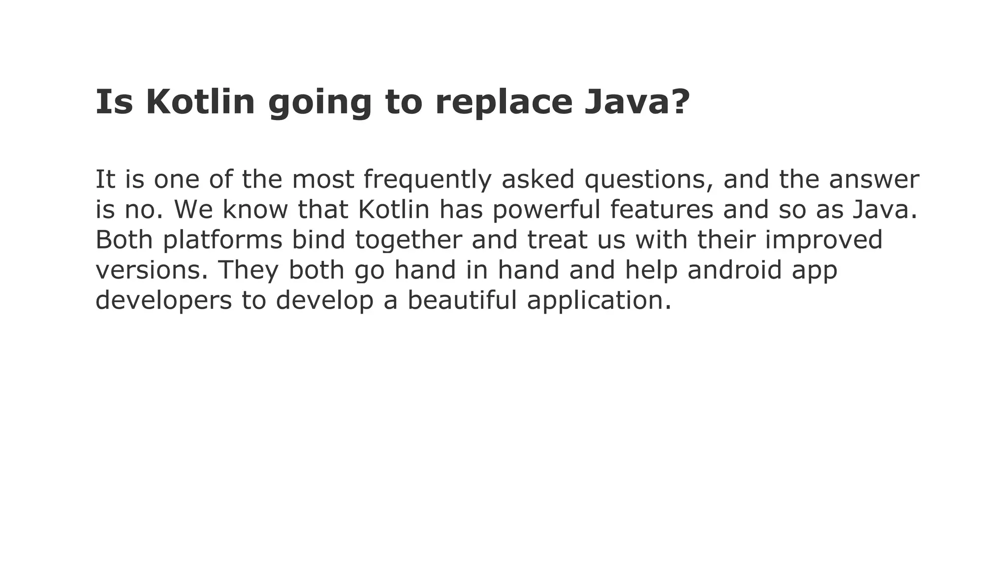 Is Kotlin going to replace Java?
It is one of the most frequently asked questions, and the answer
is no. We know that Kotlin has powerful features and so as Java.
Both platforms bind together and treat us with their improved
versions. They both go hand in hand and help android app
developers to develop a beautiful application.
 