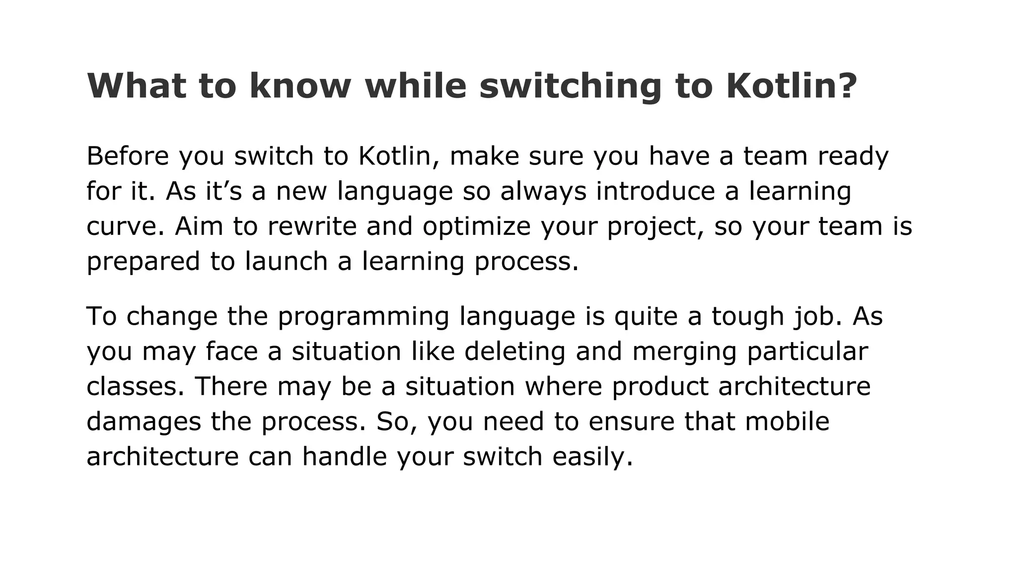 What to know while switching to Kotlin?
Before you switch to Kotlin, make sure you have a team ready
for it. As it’s a new language so always introduce a learning
curve. Aim to rewrite and optimize your project, so your team is
prepared to launch a learning process.
To change the programming language is quite a tough job. As
you may face a situation like deleting and merging particular
classes. There may be a situation where product architecture
damages the process. So, you need to ensure that mobile
architecture can handle your switch easily.
 