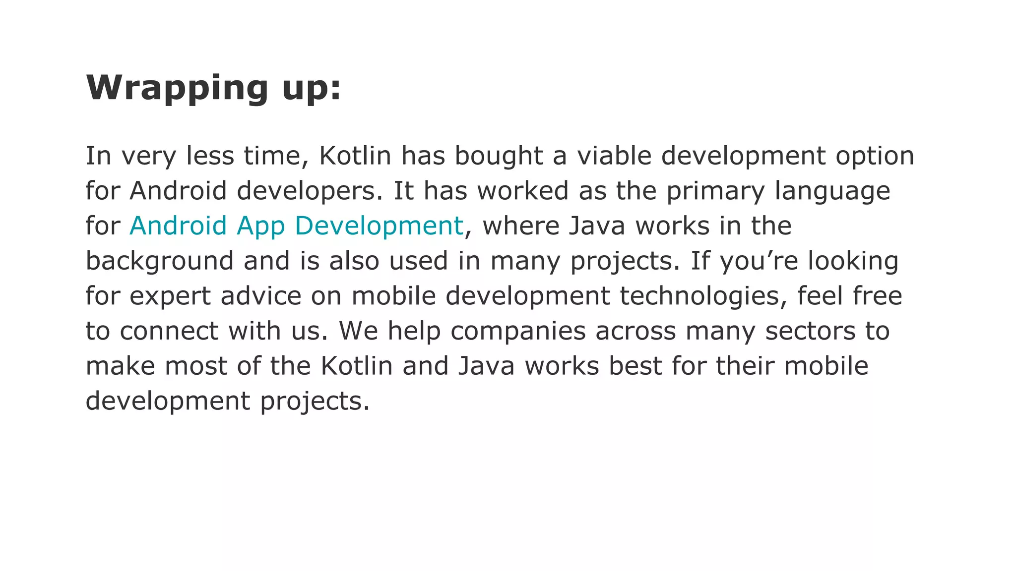 Wrapping up:
In very less time, Kotlin has bought a viable development option
for Android developers. It has worked as the primary language
for Android App Development, where Java works in the
background and is also used in many projects. If you’re looking
for expert advice on mobile development technologies, feel free
to connect with us. We help companies across many sectors to
make most of the Kotlin and Java works best for their mobile
development projects.
 