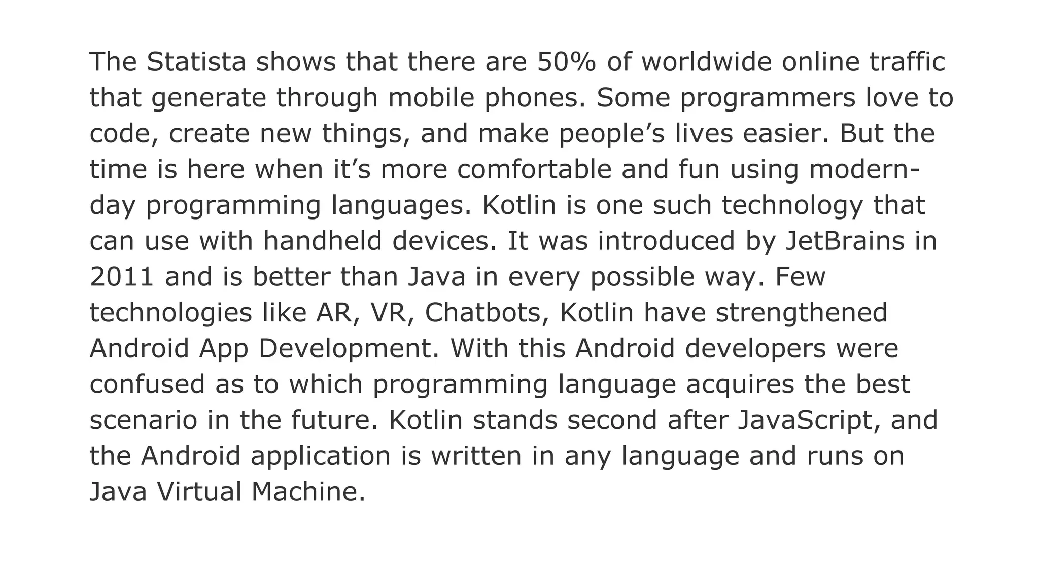 The Statista shows that there are 50% of worldwide online traffic
that generate through mobile phones. Some programmers love to
code, create new things, and make people’s lives easier. But the
time is here when it’s more comfortable and fun using modern-
day programming languages. Kotlin is one such technology that
can use with handheld devices. It was introduced by JetBrains in
2011 and is better than Java in every possible way. Few
technologies like AR, VR, Chatbots, Kotlin have strengthened
Android App Development. With this Android developers were
confused as to which programming language acquires the best
scenario in the future. Kotlin stands second after JavaScript, and
the Android application is written in any language and runs on
Java Virtual Machine.
 