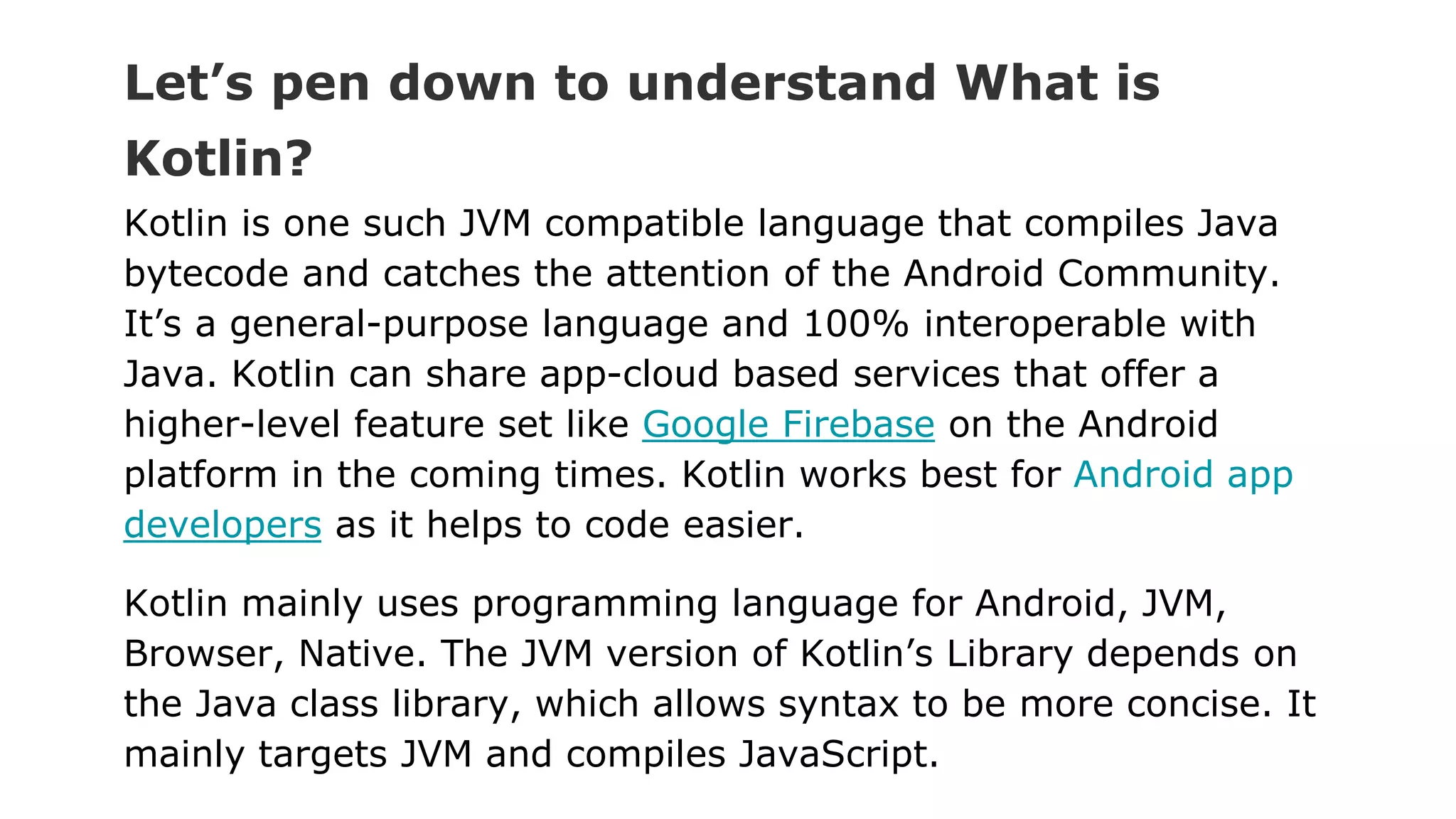 Let’s pen down to understand What is
Kotlin?
Kotlin is one such JVM compatible language that compiles Java
bytecode and catches the attention of the Android Community.
It’s a general-purpose language and 100% interoperable with
Java. Kotlin can share app-cloud based services that offer a
higher-level feature set like Google Firebase on the Android
platform in the coming times. Kotlin works best for Android app
developers as it helps to code easier.
Kotlin mainly uses programming language for Android, JVM,
Browser, Native. The JVM version of Kotlin’s Library depends on
the Java class library, which allows syntax to be more concise. It
mainly targets JVM and compiles JavaScript.
 
