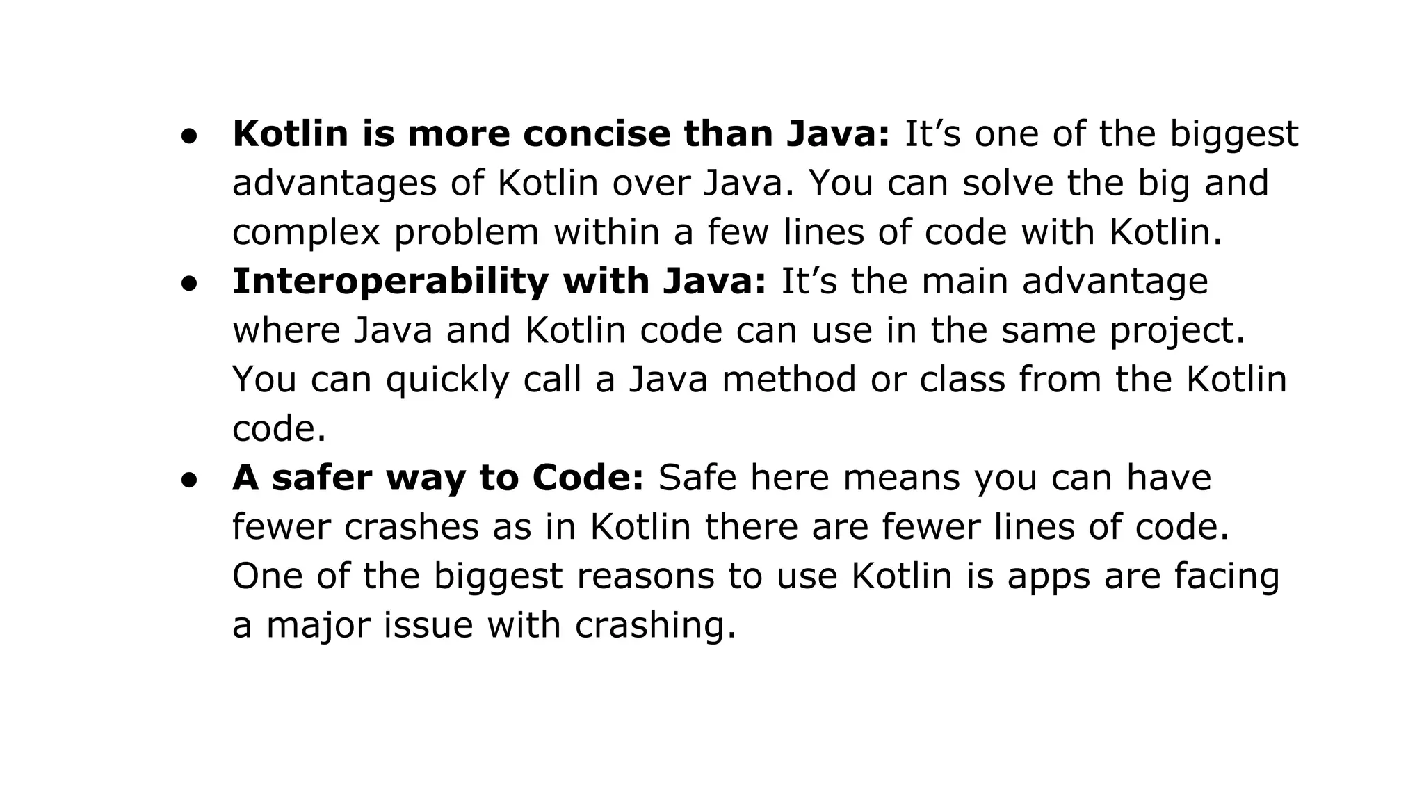 ● Kotlin is more concise than Java: It’s one of the biggest
advantages of Kotlin over Java. You can solve the big and
complex problem within a few lines of code with Kotlin.
● Interoperability with Java: It’s the main advantage
where Java and Kotlin code can use in the same project.
You can quickly call a Java method or class from the Kotlin
code.
● A safer way to Code: Safe here means you can have
fewer crashes as in Kotlin there are fewer lines of code.
One of the biggest reasons to use Kotlin is apps are facing
a major issue with crashing.
 