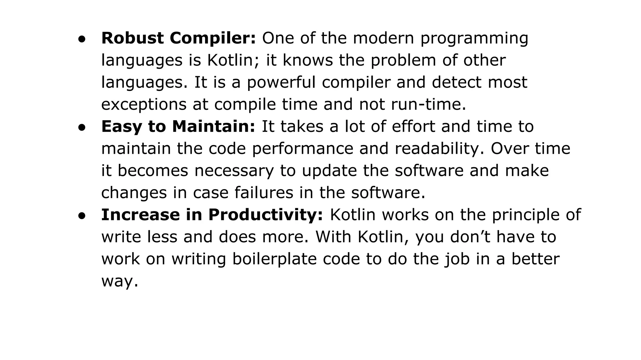 ● Robust Compiler: One of the modern programming
languages is Kotlin; it knows the problem of other
languages. It is a powerful compiler and detect most
exceptions at compile time and not run-time.
● Easy to Maintain: It takes a lot of effort and time to
maintain the code performance and readability. Over time
it becomes necessary to update the software and make
changes in case failures in the software.
● Increase in Productivity: Kotlin works on the principle of
write less and does more. With Kotlin, you don’t have to
work on writing boilerplate code to do the job in a better
way.
 