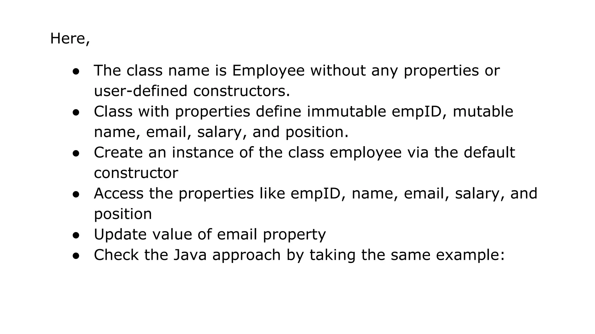 Here,
● The class name is Employee without any properties or
user-defined constructors.
● Class with properties define immutable empID, mutable
name, email, salary, and position.
● Create an instance of the class employee via the default
constructor
● Access the properties like empID, name, email, salary, and
position
● Update value of email property
● Check the Java approach by taking the same example:
 