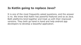 Is Kotlin going to replace Java?
It is one of the most frequently asked questions, and the answer
is no. We know that Kotlin has powerful features and so as Java.
Both platforms bind together and treat us with their improved
versions. They both go hand in hand and help android app
developers to develop a beautiful application.
 