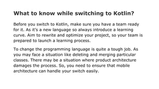 What to know while switching to Kotlin?
Before you switch to Kotlin, make sure you have a team ready
for it. As it’s a new language so always introduce a learning
curve. Aim to rewrite and optimize your project, so your team is
prepared to launch a learning process.
To change the programming language is quite a tough job. As
you may face a situation like deleting and merging particular
classes. There may be a situation where product architecture
damages the process. So, you need to ensure that mobile
architecture can handle your switch easily.
 