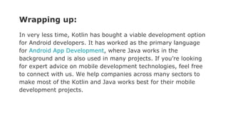 Wrapping up:
In very less time, Kotlin has bought a viable development option
for Android developers. It has worked as the primary language
for Android App Development, where Java works in the
background and is also used in many projects. If you’re looking
for expert advice on mobile development technologies, feel free
to connect with us. We help companies across many sectors to
make most of the Kotlin and Java works best for their mobile
development projects.
 