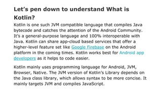Let’s pen down to understand What is
Kotlin?
Kotlin is one such JVM compatible language that compiles Java
bytecode and catches the attention of the Android Community.
It’s a general-purpose language and 100% interoperable with
Java. Kotlin can share app-cloud based services that offer a
higher-level feature set like Google Firebase on the Android
platform in the coming times. Kotlin works best for Android app
developers as it helps to code easier.
Kotlin mainly uses programming language for Android, JVM,
Browser, Native. The JVM version of Kotlin’s Library depends on
the Java class library, which allows syntax to be more concise. It
mainly targets JVM and compiles JavaScript.
 