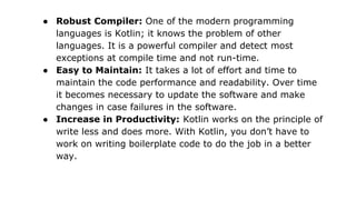 ● Robust Compiler: One of the modern programming
languages is Kotlin; it knows the problem of other
languages. It is a powerful compiler and detect most
exceptions at compile time and not run-time.
● Easy to Maintain: It takes a lot of effort and time to
maintain the code performance and readability. Over time
it becomes necessary to update the software and make
changes in case failures in the software.
● Increase in Productivity: Kotlin works on the principle of
write less and does more. With Kotlin, you don’t have to
work on writing boilerplate code to do the job in a better
way.
 