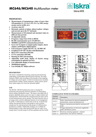 MC646/MC640 Multifunction meter
PROPERTIES
• Measurements of instantaneous values of more than
150 quantities (U, I, P, Q, S, PF, PA, f, φ, MD, energy,
energy cost by tariffs, etc.)
• Accuracy class 0.5
• Harmonic analysis of phase, phase-to-phase voltages
and currents up to the 31st
harmonic
• Measurements of 40 minimal and maximal values in
different time periods
• 32 adjustable alarms
• Frequency range from 16 Hz to 400 Hz
• RS 485 communication up to 115,200 bit/s
• MODBUS and DNP3 communication protocol
• Up to 4 (2+2) inputs or outputs (pulse outputs, alarm
outputs, tariff inputs, digital inputs)
• Universal power supply 48-276V AC, 20-300V DC
• Graphical LCD 128 x 64 dots with illumination
• Direct 65A connection (MC646)
• CT 5A connection (MC640)
• Housing for DIN rail mounting
• Adjustable tariff clock, display of electric energy
consumption in optional currency
• User-adjustable display of measurements
• Multilingual support
• User-friendly PC MiQen software
DESCRIPTION
The meter is intended for measuring, analyzing and monitoring
single-phase or three-phase electrical power network. The meter
measures TRMS value according to the principle of fast sampling
of voltage and current signals. A built-in microprocessor calculates
measurements (voltage, current, frequency, energy, power, power
factor, phase angles, etc.) from the measured signals.
USE
The MC646 / MC640 multifunction meter is intended for
monitoring and measuring electrical quantities of a three-phase
electric-energy distribution system. The meter is provided with 32
program adjustable alarms, up to four input or output modules and
communication. With the RS 485 communication the meter can be
set and measurements can be checked. The meter functions also as
an energy meter, with the additional function of cost management
by tariffs. A tariff input or a tariff clock can be set. At tariff clock
setting, four periods and four work groups as well as electric
energy price for each period and work groups (16 different price
periods) are available. Additionally 20 places are available for
setting holidays or days when special tariff rules are valid. As an
energy meter it records energy in all four quadrants and four tariffs.
COMPLIANCE WITH STANDARDS:
Standard
SIST EN
Description
61010-1
Safety requirements for electrical equipment for
measurement, control and laboratory use
60529
Degrees of protection provided by enclosures (IP
code)
50160
Voltage characteristics of electricity supplied by
public distribution systems
62052−11
62052−21
Electricity metering equipment – General
requirements, tests and test conditions
Page 1
 