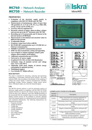 Page 1
MC760 − Network Analyser
MC750 − Network Recorder
PROPERTIES
• Evaluation of the electricity supply quality in
compliance with SIST EN 50160 (only MC760)
• Measurements of instantaneous values of more than
140 quantities (U, I, P, Q, S, PF, PA, f, φ, THD, MD,
energy, energy cost by tariffs, etc.)
• Accuracy class 0.5 (optional 0.2)
• Harmonic analysis of phase, phase-to-phase voltages
and currents up to the 63rd
harmonic (only MC760)
• Recording up to 32 measurands and 32 alarms in the
internal memory (8 MB flash)
• Measurements of 40 minimal and maximal values in
different time periods
• 32 adjustable alarms
• Frequency range from 16 Hz to 400 Hz
• RS 232/RS 485 communication up to 115,200 bit/s or
Ethernet communication
• MODBUS and DNP3 communication protocol
• MMC for data transmission, setting and upgrading
• Up to 4 inputs or outputs (analogue outputs, pulse
outputs, alarm outputs, tariff inputs)
• Additional communication port (COM2)
• Universal or AC power supply
• Graphical LCD; 128 x 64 dots with illumination
• Automatic range of nominal current and voltage
(max. 12.5 A and 750 V)
• Adjustable tariff clock, display of electric energy
consumption in optional currency
• Multilingual support
• User-friendly PC MiQen software
DESCRIPTION
The meter is intended for measuring, analysing and monitoring
single-phase or three-phase electrical power network. The meter
measures RMS value according to the principle of fast sampling of
voltage and current signals. A built-in microprocessor calculates
measurands (voltage, current, frequency, energy, power, power
factor, THD phase angles, etc.) from the measured signals.
USE
The MC760 network analyser is used for permanent analysis of
electricity supply quality in compliance with the SIST EN 50160
standard. Records are stored in the internal memory for the period
of the last three years. Moreover, more than 100,000 deviations of
the measurands from the standard values are stored, which enables
finding eventual reasons for the problems in network. Optional
limits and required quality in a monitored period can be defined for
each monitored characteristic. The following characteristics are
measured and recorded:
• Frequency deviations
• Voltage deviations
• Voltage dips
• Voltage interruptions
• Voltage unbalances
• Over-voltages
• Fast voltage changes
• Flicker intensity
• THD
• Harmonics
COMPLIANCE WITH STANDARDS:
Standard
SIST EN
Description
61010-1
Safety requirements for electrical equipment for
measurement, control and laboratory use
61036*
Alternating current static watt-hour meters for active
energy
61268*
Alternating current static var-hour meters for reactive
energy
60529
Degrees of protection provided by enclosures (IP
code)
50160
Voltage characteristics of electricity supplied by
public distribution systems
62052−11
62052−21
Electricity metering equipment – General
requirements, tests and test conditions
* − Partial compliance
 