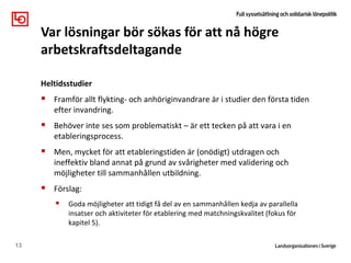 Heltidsstudier
 Framför allt flykting- och anhöriginvandrare är i studier den första tiden
efter invandring.
 Behöver inte ses som problematiskt – är ett tecken på att vara i en
etableringsprocess.
 Men, mycket för att etableringstiden är (onödigt) utdragen och
ineffektiv bland annat på grund av svårigheter med validering och
möjligheter till sammanhållen utbildning.
 Förslag:
 Goda möjligheter att tidigt få del av en sammanhållen kedja av parallella
insatser och aktiviteter för etablering med matchningskvalitet (fokus för
kapitel 5).
13
Var lösningar bör sökas för att nå högre
arbetskraftsdeltagande
 