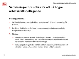 Ohälsa (sjukdom):
 Tydlig ohälsotrappa utifrån klass, etnicitet och ålder – i synnerhet för
kvinnor.
 En del av förklaring tycks ligga i en segregerad arbetsmarknad där
tunga arbeten kostar på.
 Förslag:
 Frågor som rör (folk-) hälsa, arbetsmiljö och villkor i arbetet måste stå i
fokus. Också rehabilitering och särskilda arbetsmarknadspolitiska insatser
för personer med nedsatt funktionsförmåga.
 Fokus på goda möjligheter att hålla ett helt arbetsliv utifrån klass, kön och
etnicitet – värna och prioritera insatser för ett hållbart arbetsliv.
14
Var lösningar bör sökas för att nå högre
arbetskraftsdeltagande
 