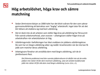  Sedan åtminstone början av 2000-talet har det blivit svårare för den som saknar
gymnasieutbildning att betraktas som ”duglig” arbetskraft. Inget talar för att det
blir lättare att etablera sig med kort utbildning.
 Det är dock inte så att arbeten som ställer låga krav på utbildning har försvunnit
från svensk arbetsmarknad, utan snarare – arbetsgivare ställer högre krav på
arbetskraften när arbetslösheten är hög.
 Utbildningsnivån i befolkningen har ökat snabbare än jobbens utbildningskrav:
De som har en längre utbildning söker sig nedåt i kravhierarkin när de inte kan få
jobb som matchar deras utbildning.
 Arbetsgivare föredrar att anställda dem med längre utbildning, och de är
jämförelsevis flest.
Det främsta problemet med den svenska jobbstrukturen är därför inte att de enkla
jobben inte räcker till för dem med kort utbildning, utan att antalet kvalificerade
jobb inte räcker till för alla dem med längre utbildning (Carlén 2014, s 9).
19
Hög arbetslöshet, höga krav och sämre
matchning
 