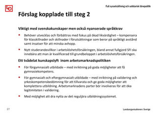 Viktigt med svenskakunskaper men också nyanserade språkkrav
 Behöver utvecklas och förbättras med fokus på ökad likvärdighet – kompensera
för klasskillnader och skillnader i förutsättningar som beror på språkligt avstånd
samt insatser för att minska avhopp.
 Nytt studerandevillkor i arbetslöshetsförsäkringen, bland annat fullgjord SFI ska
innebära att man är kvalificerad till grundbeloppet i arbetslöshetsförsäkringen.
Ett tvådelat kunskapslyft inom arbetsmarknadspolitiken
 För förgymnasialt utbildade – med inriktning på goda möjligheter att få
gymnasiekompetens.
 För gymnasialt och eftergymnasialt utbildade – med inriktning på validering och
yrkeskompetensbedömning för att tillvarata och ge goda möjligheter att
komplettera utbildning. Arbetsmarknadens parter bör involveras för att öka
legitimiteten i validering.
 Med möjlighet att dra nytta av det reguljära utbildningssystemet.
27
Förslag kopplade till steg 2
 